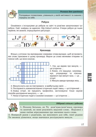 17
Розвага для сумлінних
Розгадавши головоломки, упевнишся у своїй кмітливості та знаннях і
порадієш за себе.
Ребуси
Ознайомся з інструкціями до ребусів на сайті та розв’яжи запропоновані тут
ребуси. Сайт знайдеш за адресою: http://rebus1.com/ua. Створи ребуси до інших
термінів, які засвоїв, опрацьовуючи цей розділ.
Кросворд
Впиши у клітинки під відповідними номерами слова-відгадки, щоб встановити,
яке слово приховане в цьому кросворді. Виділи це слово великими літерами та
поясни собі, що воно означає.
1
2
3
4
5
6
7
1. Усе, що відомо про минуле, —
це історична …
2. Кожен, хто відшукує, нагромад-
жує, упорядковує та пояснює
відомості про минулі часи, — це …
історії.
3. Минуле завжди приховує якісь …
4. Минуле вчить нас не повторювати в майбутньому своїх …
5. Послідовність взаємопов’язаних історичних подій і явищ — це історичний …
6. Знавці історії, які працюють професійно, застосовуючи тільки наукові
способи дослідження минулого, — це …
7. Низка історичних подій зі схожими ознаками — це історичне …
Обдумай спільно з рідними
1. Покажи батькам, як Ти розв’язав/розв’язала кросворд
та запитай, як вони розуміють виділене слово. Поділися з
ними своїми міркуваннями про значення цього слова.
2. Поміркуй разом з родичами, що важливого для себе, своєї родини
Ти зможеш дізнатися, якщо навчишся досліджувати минуле.
 