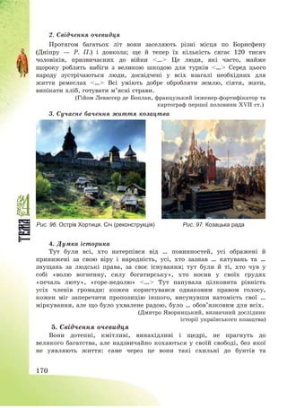 170
2. Свідчення очевидця
Протягом багатьох літ вони заселяють різні місця по Борисфену
(Дніпру – Р. П.) і довкола; ще й тепер їх кількість сягає 120 тисяч
чоловіків, призвичаєних до війни <…> Це люди, які часто, майже
щороку роблять набіги з великою шкодою для турків <…> Серед цього
народу зустрічаються люди, досвідчені у всіх взагалі необхідних для
життя ремеслах <…> Всі уміють добре обробляти землю, сіяти, жати,
випікати хліб, готувати м’ясні страви.
(Гійом Левассер де Боплан, французький інженер-фортифікатор та
картограф першої половини XVII ст.)
3. Сучасне бачення життя козацтва
Рис. 96. Острів Хортиця. Січ (реконструкція) Рис. 97. Козацька рада
4. Думка історика
Тут були всі, хто натерпівся від … повинностей, усі ображені й
принижені за свою віру і народність, усі, хто зазнав … катувань та …
знущань за людські права, за своє існування; тут були й ті, хто чув у
собі «волю вогненну, силу богатирську», хто носив у своїх грудях
«печаль люту», «горе-недолю» <…> Тут панувала цілковита рівність
усіх членів громади: кожен користувався однаковим правом голосу,
кожен міг заперечити пропозицію іншого, висунувши натомість свої …
міркування, але що було ухвалене радою, було … обов’язковим для всіх.
(Дмитро Яворницький, визначний дослідник
історії українського козацтва)
5. Свідчення очевидця
Вони дотепні, кмітливі, винахідливі і щедрі, не прагнуть до
великого багатства, але надзвичайно кохаються у своїй свободі, без якої
не уявляють життя: саме через це вони такі схильні до бунтів та
 