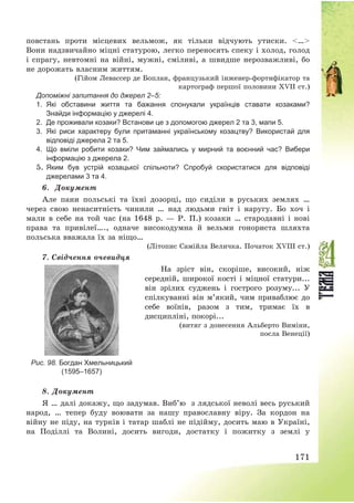 171
повстань проти місцевих вельмож, як тільки відчують утиски. <…>
Вони надзвичайно міцні статурою, легко переносять спеку і холод, голод
і спрагу, невтомні на війні, мужні, сміливі, а швидше нерозважливі, бо
не дорожать власним життям.
(Гійом Левассер де Боплан, французький інженер-фортифікатор та
картограф першої половини XVII ст.)
Допоміжні запитання до джерел 2–5:
1. Які обставини життя та бажання спонукали українців ставати козаками?
Знайди інформацію у джерелі 4.
2. Де проживали козаки? Встанови це з допомогою джерел 2 та 3, мапи 5.
3. Які риси характеру були притаманні українському козацтву? Використай для
відповіді джерела 2 та 5.
4. Що вміли робити козаки? Чим займались у мирний та воєнний час? Вибери
інформацію з джерела 2.
5. Яким був устрій козацької спільноти? Спробуй скористатися для відповіді
джерелами 3 та 4.
6. Документ
Але пани польські та їхні дозорці, що сиділи в руських землях …
через свою ненаситність чинили … над людьми гніт і наругу. Бо хоч і
мали в себе на той час (на 1648 р. – Р. П.) козаки … стародавні і нові
права та привілеї…., одначе високодумна й вельми гонориста шляхта
польська вважала їх за ніщо…
(Літопис Самійла Величка. Початок XVIIІ ст.)
7. Свідчення очевидця
Рис. 98. Богдан Хмельницький
(1595–1657)
На зріст він, скоріше, високий, ніж
середній, широкої кості і міцної статури...
він зрілих суджень і гострого розуму... У
спілкуванні він м’який, чим приваблює до
себе воїнів, разом з тим, тримає їх в
дисципліні, покорі...
(витяг з донесення Альберто Виміни,
посла Венеції)
8. Документ
Я … далі докажу, що задумав. Виб’ю з лядської неволі весь руський
народ, … тепер буду воювати за нашу православну віру. За кордон на
війну не піду, на турків і татар шаблі не підійму, досить маю в Україні,
на Поділлі та Волині, досить вигоди, достатку і пожитку з землі у
 