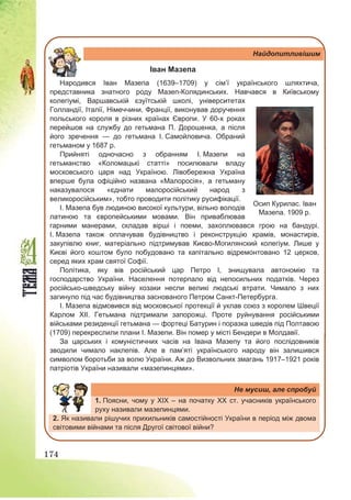 174
Найдопитливішим
Іван Мазепа
Народився Іван Мазепа (1639–1709) у сім’ї українського шляхтича,
представника знатного роду Мазеп-Колядинських. Навчався в Київському
колегіумі, Варшавській єзуїтській школі, університетах
Голландії, Італії, Німеччини, Франції, виконував доручення
польського короля в різних країнах Європи. У 60-х роках
перейшов на службу до гетьмана П. Дорошенка, а після
його зречення — до гетьмана І. Самойловича. Обраний
гетьманом у 1687 р.
Прийняті одночасно з обранням І. Мазепи на
гетьманство «Коломацькі статті» посилювали владу
московського царя над Україною. Лівобережна Україна
вперше була офіційно названа «Малоросія», а гетьману
наказувалося «єднати малоросійський народ з
великоросійським», тобто проводити політику русифікації.
І. Мазепа був людиною високої культури, вільно володів
латиною та європейськими мовами. Він приваблював
гарними манерами, складав вірші і поеми, захоплювався грою на бандурі.
І. Мазепа також оплачував будівництво і реконструкцію храмів, монастирів,
закупівлю книг, матеріально підтримував Києво-Могилянский колегіум. Лише у
Києві його коштом було побудовано та капітально відремонтовано 12 церков,
серед яких храм святої Софії.
Політика, яку вів російський цар Петро І, знищувала автономію та
господарство України. Населення потерпало від непосильних податків. Через
російсько-шведську війну козаки несли великі людські втрати. Чимало з них
загинуло під час будівництва заснованого Петром Санкт-Петербурга.
І. Мазепа відмовився від московської протекції й уклав союз з королем Швеції
Карлом ХІІ. Гетьмана підтримали запорожці. Проте руйнування російськими
військами резиденції гетьмана — фортеці Батурин і поразка шведів під Полтавою
(1709) перекреслили плани І. Мазепи. Він помер у місті Бендери в Молдавії.
За царських і комуністичних часів на Івана Мазепу та його послідовників
зводили чимало наклепів. Але в пам’яті українського народу він залишився
символом боротьби за волю України. Аж до Визвольних змагань 1917–1921 років
патріотів України називали «мазепинцями».
Не мусиш, але спробуй
1. Поясни, чому у ХІХ – на початку ХХ ст. учасників українського
руху називали мазепинцями.
2. Як називали рішучих прихильників самостійності України в період між двома
світовими війнами та після Другої світової війни?
Осип Курилас. Іван
Мазепа. 1909 р.
 