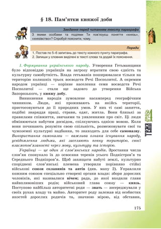 175
§ 18. Пам’ятки княжої доби
Завдання перед читанням тексту параграфа
З якими особами та подіями Ти пов’язуєш поняття «князь»,
«князівство»? Спробуй пояснити, чому.
Поради
1. Постав по 5–6 запитань до тексту кожного пункту параграфа.
2. Запиши у словник виділені в тексті слова та додай їх пояснення.
1. Формування українського народу. Утворення Гетьманщини
було відповіддю українців на загрозу втратити свою єдність та
культурну самобутність. Влада гетьманів поширювалася тільки на
територію колишніх трьох воєводств Речі Посполитої. А окремим
народом українці – корінне населення семи воєводств Речі
Посполитої – стали ще задовго до утворення Війська
Запорозького, у княжу добу.
Виникнення народів зумовлене насамперед географічним
чинником. Люди, які проживають на якійсь території,
пристосовуються до її природних умов. У них ті самі заняття,
подібні знаряддя праці, страви, одяг, житла. Вони близькі за
правилами співжиття, звичаями та уявленнями про світ. Ці люди
обмінюються набутим досвідом, спілкуючись однією мовою. Коли
вони починають розуміти свою спільність, розмежовувати свої та
чужоземні культурні надбання, то знаходять для себе самоназву.
Використання самоназви – важлива ознака існування народу,
усвідомлення людьми, які заселяють певну територію, своєї
взаємопов’язаності через мову, культуру та історію.
Українці – це один зі слов’янських народів. Зростання числа
слов’ян спонукало їх до освоєння теренів усього Подністров’я та
Середнього Подніпров’я. Щоб захищати набуті землі, культурно
споріднені слов’янські племена утворили порівняно стійкі
військові союзи склавинів та антів (див. мапу 2). Управляли
кожним союзом спеціально створені органи влади: збори дорослих
чоловіків, які називалися вічем; рада, до якої входили глави
найвпливовіших родів; військовий глава союзу – князь.
Поступово найбільш авторитетні роди – знать – зосереджували у
своїх руках владу та майно. Авторитет роду залежав від особистих
якостей дорослих родичів та, значною мірою, від обставин,
 
