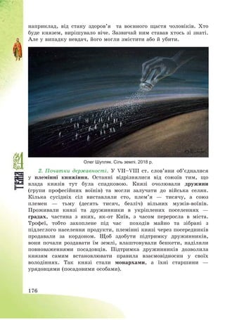 176
наприклад, від стану здоров’я та воєнного щастя чоловіків. Хто
буде князем, вирішувало віче. Зазвичай ним ставав хтось зі знаті.
Але у випадку невдач, його могли змістити або й убити.
Олег Шупляк. Сіль землі. 2018 р.
2. Початки державності. У VІІ—VІІІ ст. слов’яни об’єдналися
у племінні княжіння. Останні відрізнялися від союзів тим, що
влада князів тут була спадковою. Князі очолювали дружини
(групи професійних воїнів) та могли залучати до війська селян.
Кілька сусідніх сіл виставляли сто, плем’я – тисячу, а союз
племен – тьму (десять тисяч, безліч) вільних мужів-воїнів.
Проживали князі та дружинники в укріплених поселеннях –
градах, частина з яких, як-от Київ, з часом переросла в міста.
Трофеї, тобто захоплене під час походів майно та зібрані з
підлеглого населення продукти, племінні князі через посередників
продавали за кордоном. Щоб здобути підтримку дружинників,
вони почали роздавати їм землі, влаштовували бенкети, наділяли
повноваженнями посадовців. Підтримка дружинників дозволила
князям самим встановлювати правила взаємовідносин у своїх
володіннях. Так князі стали монархами, а їхні старшини –
урядовцями (посадовими особами).
 