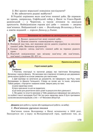 179
2. Які зразки моральної поведінки наслідувати?
3. Як забезпечити родині майбутнє?
В Україні порівняно мало пам’яток княжої доби. Це переваж-
но храми, наприклад, Софійський собор у Києві та Спасо-Преоб-
раженський – у Чернігові, а також літописи та знахідки
археологів. Найвідомішим героям цієї доби – князям – зведено
пам’ятники. Найдавніший з них – Володимиру Великому у Києві,
а зовсім недавній – королю Данилу у Львові.
Запитання та завдання на застосування умінь і знань
1. Визнач хронологічні межі княжої доби.
2. Поясни поняття «самосвідомість народу».
3. Поміркуй над тим, які відповіді могли давати українці на виклики
княжої доби. Висновки аргументуй.
4. Склади перелік «місць пам’яті» княжої доби на теренах рідного
краю.
5. Підготуй повідомлення про місцеву пам’ятку або пам’ятник,
пов’язані з подіями ІX—XV ст.
Практична робота
Герої княжої доби
Завдання:
1. Розглянь ілюстрації та прочитай довідку про пам’ятники Володимиру
Великому і королю Данилу. Які висновки про ставлення потомків до цих державних
діячів можна зробити на основі символіки цих пам’ятників.
2. Дай відповіді на запитання до документів, які інформують про Русь часів
Володимира та Данила Галицького. Створи на основі цих та інших, залучених
Тобою джерел, «портрети» названих князів. Зверни увагу на таке:
а) риси характеру князя;
б) його прагнення та цілі як правителя;
в) дії князя для досягнення своїх цілей та результати його діяльності.
3. Які думки та почуття викликає в Тебе джерельна інформація про діяльність
та особисті якості володарів Русі? Які їхні риси характеру мали б бути притаманні
сучасним високопосадовцям, а які — ні? Висновки обґрунтуй.
Джерела (для роботи у групах або індивідуальної роботи, на вибір):
1. Пам’ятники руським князям
Пам’ятник князю Володимиру в Києві встановлено в 1853 році.
Знаходиться він у парку на Володимирській гірці, приблизно там, де,
 