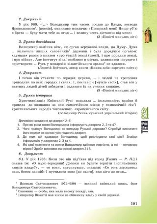 181
2. Документ
У рік 980. <…> Володимир тим часом послав до Блуда, воєводи
Ярополкового1
, [послів], оманливо мовлячи: «Посприяй мені! Якщо уб’ю
я брата – буду мати тебе за отця … і велику честь дістанеш від мене»
(З «Повісті минулих літ»)
3. Думка дослідника
Володимир замінив віче, як орган верховної влади, на Думу. Дума
… включала вищих сановників2
держави і була дорадчим органом:
«думала» разом з князем «про устрій землі (своєї), і про порядки землі,
і про війни». Але інститут віча, особливо в містах, залишився існувати і
перетворити … Русь у монархію візантійського зразка3
не вдалося.
(Леонтій Войтович, автор книги «Княжа доба: портрети еліти»)
4. Документ
І почав він ставити по городах церкви, … і людей на хрещення
приводити по всіх городах і селах. І, пославши [мужів своїх], став він у
знатних людей дітей забирати і оддавати їх на учення книжне.
(З «Повісті минулих літ»)
5. Думка історика
Християнізація Київської Русі подолала … ізольованість країни й
привела до визнання за нею самостійного місця у символічній сім’ї
християнських народів тогочасного європейського світу.
(Володимир Ричка, сучасний український історик)
Допоміжні завдання до джерел 2–5:
1. Про які риси князя Володимира інформують джерела 2, 3 та 4?
2. Чого прагнув Володимир як володар Руської держави? Спробуй визначити
його наміри на основі усіх поданих джерел.
3. До яких дій вдавався Володимир, щоб реалізувати свої цілі? Знайди
інформацію у джерелах 2, 3 та 4.
4. Які свої прагнення та плани Володимир здійснив повністю, а які — неповною
мірою? Зроби висновок на основі джерел 3 і 5.
6. Документ
6.1. У рік 1238. Коли ото він під’їхав під город [Галич – Р. П.] і
сказав їм: «О мужі-городяни! Допоки ви будете терпіти іноплемінних
князів владу?», – то вони, вигукнувши, сказали: «Се єсть державець
наш, богом даний!» І пустилися вони [до нього], яко діти до отця…
1
Ярополк Святославович (972—980) – великий київський князь, брат
Володимира Святославовича.
2
Сановник – особа, яка мала високу посаду, сан.
3
Імператор Візантії мав ніким не обмежену владу у своїй державі.
 