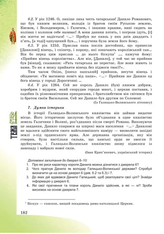 182
6.2. У рік 1246. О, лихіше лиха честь татарськая! Данило Романович,
що був князем великим, володів із братом своїм Руською землею,
Києвом, і Володимиром, і Галичем, і іншими краями, нині сидить на
колінах і холопом себе називає! А вони данини хотять, і погрози ідуть, [і]
він життя не надіється! <…> Пробув же князь у них днів двадцять і
п’ять, [а тоді] одпущений був…, і поручена була земля його йому.
6.3. У рік 1253. Прислав папа послів достойних, що принесли
[Данилові] вінець, і скіпетр, і корону, які означають королівський сан…
Він бо перед цим прислав … до нього біскупа1
…, кажучи йому:
«Прийми вінець королівства». Але він, [Данило], у той час не прийняв
був [вінця], сказавши: «Рать татарська не перестає. Зле вони жиють із
нами. То як я можу прийняти вінець без підмоги твоєї?».
Тим часом Опізо, [посол папський] прийшов, несучи вінець і
обіцяючи: «Ти матимеш поміч від папи». <…> Прийняв же Данило од
бога вінець у городі Дорогичині …
6.4. У рік 1264. Сей же король Данило (був) князем добрим,
хоробрим і мудрим, який спорудив городи многі, і церкви поставив, і
оздобив їх різноманітними прикрасами, і братолюбством він світився був
із братом своїм Васильком. Сей же Данило був другим по Соломоні
(Із Галицько-Волинського літопису)
7. Думка історика
В історії Галицько-Волинського князівства він займав видатне
місце. Його історичною заслугою було об’єднання в одне князівство
земель Галичини і Волині, роз’єднаних після смерті Романа. Виконуючи
це завдання, Данило спирався на широкі маси населення <…> Данилові
не вдалося здійснити свого найголовнішого наміру – визволити західні
землі з-під ординського ярма. Але державна організація, яку він
створив, була настільки сильна, що ханські орди не змогли її
зруйнувати, і Галицько-Волинське князівство знову підвелося із
занепаду і набрало нової сили.
(Іван Крип’якевич, український історик)
Допоміжні запитання до джерел 6–10:
1. Про які риси характеру короля Данила можна дізнатися з джерела 6?
2. Чого прагнув Данило як володар Галицько-Волинської держави? Спробуй
визначити це на основі джерел 6 (див. 6.2 та 6.3) і 7.
3. До яких дій вдавався Данило Галицький, щоб реалізувати свої цілі? Знайди
інформацію у джерелі 6.
4. Які свої прагнення та плани король Данило здійснив, а які — ні? Зроби
висновок на основі джерела 7.
1
Біскуп – єпископ, вищий посадовець римо-католицької Церкви.
 