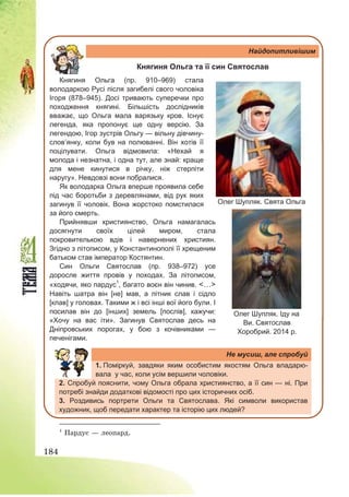 184
Найдопитливішим
Княгиня Ольга та її син Святослав
Княгиня Ольга (пр. 910–969) стала
володаркою Русі після загибелі свого чоловіка
Ігоря (878–945). Досі тривають суперечки про
походження княгині. Більшість дослідників
вважає, що Ольга мала варязьку кров. Існує
легенда, яка пропонує ще одну версію. За
легендою, Ігор зустрів Ольгу — вільну дівчину-
слов’янку, коли був на полюванні. Він хотів її
поцілувати. Ольга відмовила: «Нехай я
молода і незнатна, і одна тут, але знай: краще
для мене кинутися в річку, ніж стерпіти
наругу». Невдовзі вони побралися.
Як володарка Ольга вперше проявила себе
під час боротьби з деревлянами, від рук яких
загинув її чоловік. Вона жорстоко помстилася
за його смерть.
Прийнявши християнство, Ольга намагалась
досягнути своїх цілей миром, стала
покровителькою вдів і навернених християн.
Згідно з літописом, у Константинополі її хрещеним
батьком став імператор Костянтин.
Син Ольги Святослав (пр. 938–972) усе
доросле життя провів у походах. За літописом,
«ходячи, яко пардус1
, багато воєн він чинив. <…>
Навіть шатра він [не] мав, а пітник слав і сідло
[клав] у головах. Такими ж і всі інші вої його були. І
посилав він до [інших] земель [послів], кажучи:
«Хочу на вас іти». Загинув Святослав десь на
Дніпровських порогах, у бою з кочівниками —
печенігами.
Не мусиш, але спробуй
1. Поміркуй, завдяки яким особистим якостям Ольга владарю-
вала у час, коли усім вершили чоловіки.
2. Спробуй пояснити, чому Ольга обрала християнство, а її син — ні. При
потребі знайди додаткові відомості про цих історичних осіб.
3. Роздивись портрети Ольги та Святослава. Які символи використав
художник, щоб передати характер та історію цих людей?
1
Пардус – леопард.
Олег Шупляк. Свята Ольга
Олег Шупляк. Іду на
Ви. Святослав
Хоробрий. 2014 р.
 