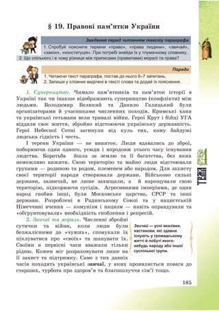 185
§ 19. Правові пам’ятки України
Завдання перед читанням тексту параграфа
1. Спробуй пояснити терміни «право», «права людини», «звичай»,
«закон», «конституція». При потребі знайди їх у тлумачному словнику.
2. Що спільного і в чому різниця між приписами (правилами) моралі та права?
Поради
1. Читаючи текст параграфа, постав до нього 6–7 запитань.
2. Запиши у словник виділені в тексті слова та додай їх пояснення.
1. Суперництво. Чимало пам’ятників та пам’яток історії в
Україні так чи інакше відображають суперництво (конфлікти) між
людьми. Володимир Великий та Данило Галицький були
організаторами й учасниками численних походів. Кримські хани
та українські гетьмани вели тривалі війни. Герої Крут і бійці УГА
віддали своє життя, збройно відстоюючи українську державність.
Герої Небесної Сотні загинули від куль тих, кому байдужі
людська гідність і честь.
І терени України – не виняток. Люди вдавались до зброї,
поборюючи один одного, усюди і впродовж усього часу існування
людства. Боротьба йшла за землю та її багатства, без яких
неможливо вижити. Свою територію та майно люди відстоювали
групами – родиною та родом, племенем або народом. Для захисту
своєї території народи створювали держави. Військово сильні
держави, зазвичай, не лише захищали, а й нарощували свою
територію, підкорюючи сусідів. Агресивними імперіями, де один
народ гнобив інші, були Московське царство, СРСР та інші
держави. Розроблені в Радянському Союзі та у нацистській
Німеччині вчення – комунізм і нацизм – навіть оправдували та
«обґрунтовували» необхідність гноблення і репресій.
2. Звичаї та мораль. Численні збройні
сутички та війни, коли люди були
безжалісними до «чужих», спонукали їх
піклуватися про «своїх» та шанувати їх.
Своїми в первісні часи вважали тільки
рідню. Кожен міг розраховувати лише на
її захист та підтримку. Саме з тих давніх
часів походять українські звичаї, у яких проявляється повага до
старших, турбота про здоров’я та благополуччя сім’ї тощо.
Звичай — усні вказівки,
настанови, які здавна
існують у громадському
житті й побуті якого-
небудь народу або іншої
суспільної групи.
 