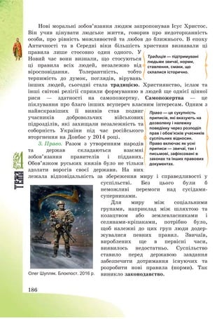 186
Нові моральні зобов’язання людям запропонував Ісус Христос.
Він учив цінувати людське життя, говорив про недоторканність
особи, про рівність можливостей та любов до ближнього. В епоху
Античності та в Середні віки більшість християн визнавали ці
правила лише стосовно один одного. У
Новий час вони визнали, що стосуються
ці правила всіх людей, незалежно від
віросповідання. Толерантність, тобто
терпимість до думок, поглядів, вірувань
інших людей, сьогодні стала традицією. Християнство, іслам та
інші світові релігії сприяли формуванню в людей ще однієї цінної
риси – здатності на самопожертву. Самопожертва – це
піклування про благо інших всупереч власним інтересам. Одним з
найяскравіших її виявів став подвиг
учасників добровольчих військових
підрозділів, які захищали незалежність та
соборність України під час російського
вторгнення на Донбас у 2014 році.
3. Право. Разом з утворенням народів
та держав складаються взаємні
зобов’язання правителів і підданих.
Обов’язком руських князів було не тільки
здолати ворогів своєї держави. На них
лежала відповідальність за збереження миру і справедливості у
суспільстві. Без цього були б
неможливі перемоги над сусідами-
суперниками.
Для миру між соціальними
групами, наприклад між шляхтою та
козацтвом або землевласниками і
селянами-кріпаками, потрібно було,
щоб належні до цих груп люди додер-
жувалися певних правил. Звичаїв,
вироблених ще в первісні часи,
виявилось недостатньо. Суспільство
ставило перед державою завдання
забезпечити дотримання існуючих та
розробити нові правила (норми). Так
виникло законодавство.Олег Шупляк. Блокпост. 2016 р.
Традиція — підтримувані
людьми звичаї, норми,
ставлення, смаки, що
склалися історично.
Право — це сукупність
приписів, які вказують на
дозволену і належну
поведінку через розподіл
прав і обов’язків учасників
суспільних відносин.
Право включає як усні
приписи — звичаї, так і
письмові, зафіксовані в
законах та інших правових
документах.
 