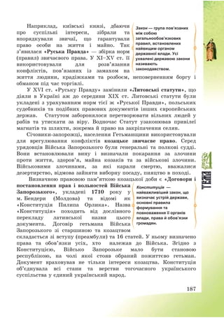 187
Наприклад, київські князі, дбаючи
про суспільні інтереси, зібрали та
впорядкували звичаї, що гарантували
право особи на життя і майно. Так
з’явилася «Руська Правда» – збірка норм
(правил) звичаєвого права. У ХІ—ХV ст. її
використовували для розв’язання
конфліктів, пов’язаних із замахом на
життя людини, крадіжками та розбоєм, неповерненням боргу і
обманом під час торгівлі.
У ХVІ ст. «Руську Правду» замінили «Литовські статути», що
діяли в Україні аж до середини ХІХ ст. Литовські статути були
укладені з урахуванням норм тієї ж «Руської Правди», польських
судебників та подібних правових документів інших європейських
держав. Статутом заборонялося перетворювати вільних людей у
рабів та утискати за віру. Водночас Статут узаконював привілеї
магнатів та шляхти, зокрема й право на закріпачення селян.
Січовики-запорожці, населення Гетьманщини використовували
для врегулювання конфліктів козацьке звичаєве право. Серед
урядовців Війська Запорозького були генеральні та полкові судді.
Вони встановлювали вину і визначали покарання за злочини
проти життя, здоров’я, майна козаків та за військові злочини.
Військовими злочинами, за які карали смертю, вважалися
дезертирство, відмова зайняти виборну посаду, пияцтво в поході.
Визначною правовою пам’яткою козацької доби є «Договори і
постановлення прав і вольностей Війська
Запорозького», укладені 1710 року у
м. Бендери (Молдова) та відомі як
«Конституція Пилипа Орлика». Назва
«Конституція» походить від дослівного
перекладу латинської назви цього
документа. Договір гетьмана Війська
Запорозького зі старшиною та козацтвом
складається зі вступу (преамбули) та 16 статей. У ньому визначено
права та обов’язки усіх, хто належав до Війська. Згідно з
Конституцією, Військо Запорозьке мало бути становою
республікою, на чолі якої стояв обраний пожиттєво гетьман.
Документ враховував не тільки інтереси козацтва. Конституція
об’єднувала всі стани та верстви тогочасного українського
суспільства у єдиний український народ.
Конституція —
найважливіший закон, що
визначає устрій держави,
основні правила
формування та
повноваження її органів
влади, права й обов’язки
громадян.
Закон — група пов’язаних
між собою
загальнообов’язкових
правил, встановлених
найвищим органом
державної влади. Усі
ухвалені державою закони
називають
законодавством.
 