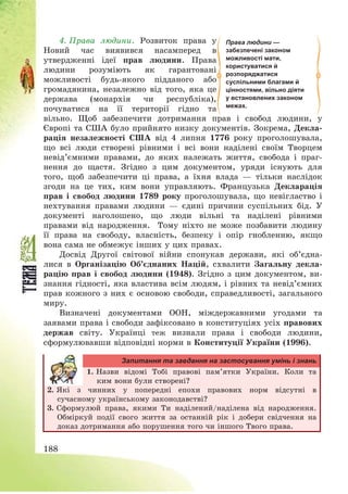 188
4. Права людини. Розвиток права у
Новий час виявився насамперед в
утвердженні ідеї прав людини. Права
людини розуміють як гарантовані
можливості будь-якого підданого або
громадянина, незалежно від того, яка це
держава (монархія чи республіка),
почуватися на її території гідно та
вільно. Щоб забезпечити дотримання прав і свобод людини, у
Європі та США було прийнято низку документів. Зокрема, Декла-
рація незалежності США від 4 липня 1776 року проголошувала,
що всі люди створені рівними і всі вони наділені своїм Творцем
невід’ємними правами, до яких належать життя, свобода і праг-
нення до щастя. Згідно з цим документом, уряди існують для
того, щоб забезпечити ці права, а їхня влада – тільки наслідок
згоди на це тих, ким вони управляють. Французька Декларація
прав і свобод людини 1789 року проголошувала, що невігластво і
нехтування правами людини – єдині причини суспільних бід. У
документі наголошено, що люди вільні та наділені рівними
правами від народження. Тому ніхто не може позбавити людину
її права на свободу, власність, безпеку і опір гнобленню, якщо
вона сама не обмежує інших у цих правах.
Досвід Другої світової війни спонукав держави, які об’єдна-
лися в Організацію Об’єднаних Націй, схвалити Загальну декла-
рацію прав і свобод людини (1948). Згідно з цим документом, ви-
знання гідності, яка властива всім людям, і рівних та невід’ємних
прав кожного з них є основою свободи, справедливості, загального
миру.
Визначені документами ООН, міждержавними угодами та
заявами права і свободи зафіксовано в конституціях усіх правових
держав світу. Українці теж визнали права і свободи людини,
сформулювавши відповідні норми в Конституції України (1996).
Запитання та завдання на застосування умінь і знань
1. Назви відомі Тобі правові пам’ятки України. Коли та
ким вони були створені?
2. Які з чинних у попередні епохи правових норм відсутні в
сучасному українському законодавстві?
3. Сформулюй права, якими Ти наділений/наділена від народження.
Обміркуй події свого життя за останній рік і добери свідчення на
доказ дотримання або порушення того чи іншого Твого права.
Права людини —
забезпечені законом
можливості мати,
користуватися й
розпоряджатися
суспільними благами й
цінностями, вільно діяти
у встановлених законом
межах.
 