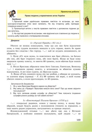 189
Практична робота
Права людини у нормативних актах України
Завдання:
1. Прочитай назви українських правових пам’яток та встанови, до яких
культурно-історичних епох вони належать. На яку історичну добу припадає
створення кожної з них?
2. Проаналізуй витяги з текстів правових пам’яток з допомогою поданих до
них запитань.
3. На підставі документів встанови, чим відрізняється ставлення до людини в
сучасну добу порівняно з попередніми епохами.
Джерела:
Із «Руської Правди» (ХІ ст.):
Убогого не можна помилувати, тому що зло має бути відплачене
злом, а тому суддям належить вникати в суть справи, мають бо право
осудити без слідства і без тортур. <…> хай не осудять неповинного, не
убивають.
1. Коли уб’є муж мужа, то помститися має брат убитого, чи батько
або син, або брат старшого сина, або інші брати. Якщо не буде кому
звершити кровну помсту, то внести 80 гривень, коли вбитим буде князів
муж <…>
2. Після Ярослава зібралися сини його: Ізяслав, Святослав, Всеволод
<…> і відмінили кровну помсту, а встановили за вбивство кунами
відкупатися. А все інше судити, як Ярослав судив.
3. Якщо уб’ють княжого мужа під час розбою, а вбивцю не шукають,
то платити верву (громаді — Р. П.) 80 гривень тій верві, в якій голова
убитого лежить, а коли простолюдин, то 40 гривень.
Запитання до документа:
1. Як у часи Ярослава Мудрого карали за убивство?
2. Яку зміну до «Правди» Ярослава внесли його сини? Про що може свідчити
їхнє рішення?
3. Від чого залежав розмір штрафу за убивство? Чим пояснити існування
штрафів різного розміру за той самий злочин?
Із «Конституції Пилипа Орлика» (1710 р.):
<…> генеральні радники, кожен у своєму полку, в якому буде
обраний, владні будуть разом з полковником стежити за порядком, а
інші мають радою управляти, заступаючись за кривди людські.
Ясновельможний гетьман <…> має дбати про лад у Вітчизні
Запорізькій, а особливо повинен пильнувати, щоб людям <…> не
 