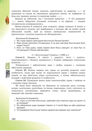 190
чинилися збиткові тягарі, податки, пригнічення та здирства <…> не
віднімали та силою не змушували продавати землю, не відбирали за
будь-яку провину рухоме та нерухоме майно <…>.
Завжди як військові, так і посполиті (цивільні – Р. П.) урядники
<…> мають обиратися вільними голосами, а по обранні – владою
гетьманською затверджуватись.
Вдови-козачки й осиротілі діти козацькі, двори козацькі й жінки в
час відсутності козаків, які перебувають в походах або на якійсь іншій
військовій службі, щоб до всяких громадських повинностей не
притягалися і сплатою податків не обтяжувалися.
Запитання до документа:
1. Які з прав людини гарантувала Конституція Пилипа Орлика?
2. Яким групам населення Гетьманщини та на яких підставах Конституцією було
надано пільги?
3. Коли, на Твою думку, права людини були більш захищені: за часів Русі чи
Гетьманщини? Поясни свій висновок.
Із «Конституції України» (1996 р.):
Стаття 3. Людина, її життя і здоров’я, честь і гідність,
недоторканність і безпека визнаються в Україні найвищою соціальною
цінністю. <…>
Утвердження і забезпечення прав і свобод людини є головним
обов'язком держави.
Стаття 23. Кожна людина має право на вільний розвиток своєї
особистості, якщо при цьому не порушуються права і свободи інших
людей, та має обов’язки перед суспільством, в якому забезпечується
вільний і всебічний розвиток її особистості.
Стаття 24. Громадяни мають рівні конституційні права і свободи та
є рівними перед законом.
Не може бути привілеїв чи обмежень за ознаками раси, кольору
шкіри, політичних, релігійних та інших переконань, статі, етнічного та
соціального походження, майнового стану, місця проживання, за
мовними або іншими ознаками.
Запитання до документа:
1. Як, згідно зі статтями Конституції, українцям слід ставитись один до одного та
до іноземців?
2. Які зобов’язання щодо громадян України та її гостей бере на себе українська
держава?
3. Чи передбачає Конституція України привілеї для окремих груп населення?
 