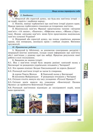 191
Якщо хочеш перевірити себе
І. Завдання:
1. Обґрунтуй або спростуй думку, що будь-яка пам’ятка історії –
це скарб, гордість і надбання народу.
2. Поясни, навіщо турбуватися про пам’ятки історії рідного краю.
Наведи приклад турботливого ставлення до історичних пам’яток.
3. Національна пам’ять Франції представлена такими «місцями
пам’яті»: «14 липня», «Пантеон», «Ейфелева вежа», «Жанна д’Арк»,
інші. Якими «місцями пам’яті» може бути представлена національна
пам’ять сучасної України?
4. Підтримай або спростуй думку, що кожна українська держава
краще, ніж попередня, захищала права і свободи людини. Висновок
аргументуй.
ІІ. Практична робота:
5. Відшукай (у бібліотеці, за допомогою електронних ресурсів) і
впорядкуй (постав запитання, склади план) інформацію про пам’ятку
або/і пам’ятник у рідному краї (на вибір). Представ результати своєї
роботи в колі спілкування.
6. Завдання на знання історії:
6.1. Яка з пам’яток історії була зведена раніше: ханський палац у
Бахчисараї чи резиденція українських гетьманів у Чигирині?
6.2. Хто правив пізніше: Богдан Хмельницький чи король Данило?
6.3. Розташуй пам’ятки історії за часом їх створення.
А курган Товста Могила Б Ханський палац у Бахчисараї
В поселення Майданецьке Г резиденція гетьманів у Чигирині
6.4. Скільки століть минуло від часу укладення «Руської Правди»?
6.5. Скільки років минуло від ухвалення «Конституції Пилипа
Орлика» до прийняття Конституції України?
6.6. Розташуй пам’ятники відповідно до послідовності подій, яким
вони присвячені.
А Б В Г
 