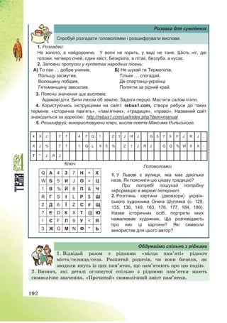 192
Розвага для сумлінних
Спробуй розгадати головоломки і розшифрувати вислови.
1. Розгадай:
Не золото, а найдорожче. У вогні не горить, у воді не тоне. Шість ніг, дві
голови, четверо очей, один хвіст. Безкрила, а літає, беззуба, а кусає.
2. Заповни пропуски у куплетах народних пісень:
А) То пан … добре учинив,
Польщу засмутив,
Волощину побідив,
Гетьманщину звеселив.
Б) Не шукай ти Термопілів,
Тільки … спогадай,
Де спартанці-українці
Полягли за рідний край.
3. Поясни значення цих висловів:
Адамові діти. Бити лихом об землю. Задати перцю. Мастити салом п’яти.
4. Користуючись інструкціями на сайті: rebus1.com, створи ребуси до таких
термінів: «історична пам’ять», «пам’ятник», «традиція», «право». Названий сайт
знаходиться за адресою: http://rebus1.com/ua/index.php?item=manual
5. Розшифруй, використовуючи ключ, вислів поета Максима Рильського.
Головоломки
Ключ
Q А 4 З 7 Н + Х
W Б 5 И J О = Ц
1 В % Й 8 П & Ч
R Г S І L Р $ Ш
2 Д 6 Ї Z С # Щ
? Е D К X Т @ Ю
! Є F Л 9 У < Я
3 Ж G М N Ф * Ь
1. У Львові є вулиця, яка має декілька
назв. Як пояснити цю цікаву традицію?
При потребі пошукай потрібну
інформацію в мережі Інтернет.
2. Розглянь картини (двовзори) україн-
ського художника Олега Шупляка (с. 128,
135, 136, 149, 163, 176, 177, 184, 186).
Назви історичних осіб, портрети яких
намалював художник. Що розповідають
про них ці картини? Які символи
використав для цього автор?
+ X J 7 ? 4 7 Q ! Z 1 J R J G 5 7 9 F J R J ,
X J % 7 ? 1 Q L X 5 % Z 1 J R J G Q % W 9 X -
7 * J R J
Обдумаймо спільно з рідними
1. Відвідай разом з рідними «місця пам’яті» рідного
міста/селища/села. Розпитай родичів, чи вони бачили, як
зводили якусь із цих пам’яток, що пам’ятають про цю подію.
2. Визнач, які деталі оглянутої спільно з рідними пам’ятки мають
символічне значення. «Прочитай» символічний зміст пам’ятки.
 
