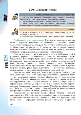 194
§ 20. Пізнання історії
Завдання перед читанням тексту параграфа
1. Пригадай, що означають терміни «мислення», «наука», «образ» та
«мистецтво». При потребі знайди їх у тлумачному словнику.
2. Стисло поясни, у чому цінність знання історії для людини.
3. Обери цікаву Тобі тему історичного дослідження. Спробуй
спланувати роботу вченого-історика над цією темою.
Поради
1. Виділи в пунктах 3, 4 та 5 параграфа головні думки так, як це
зроблено у пунктах 1 та 2.
2. Запиши в свій словник незнайомі Тобі слова та додай їх пояснення.
1. Пізнання через мистецтво. Розуміючи важливість знання
історії, корисно навчитися її пізнавати. Пізнанням історії
називають відображення минулої дійсності у свідомості людини,
а образ цього минулого – її знанням. Знати також означає
володіти певними відомостями про минуле та уміти ці відомості
здобувати, упорядковувати, поєднувати і пояснювати.
Знання про минуле, як усяке знання, існує у свідомості людей
у різних формах. Найдавніша з них – мистецька. Чому
найдавніша? Насамперед тому, що печерним малюнкам та знакам-
піктограмам уже кілька десятків тисяч років. Не менш давня й
усна народна творчість: казки, легенди, пісні. Звичайно,
мистецтво має інше призначення. Але, задовольняючи чуттєві
потреби людей, різні види мистецтва – література, живопис,
театр, музика – одночасно відображають людський світ.
Знання про події минулого, думки та почуття людей різних
епох мистецтво доносить через художні образи. Художній образ
– це конкретно-чуттєва форма відтворення і перетворення
дійсності. Існують образи-персонажі (наприклад, образ патріота
або державного діяча), образи-пейзажі (наприклад, образ степу),
образи-події (наприклад, образ бою чи революції), навіть образи-
символи (наприклад, калина як символ України та дівочої краси
або Каїн як образ облудника і братовбивці) та образи-поняття
(наприклад, патріотизм, честь, доблесть тощо).
Розглянемо як приклад поезію Павла Тичини «Пам’яті
тридцяти» (с. 154—155). Автор розповідає про перепоховання на
Аскольдовій могилі загиблих учасників бою під Крутами. Для
нього вони – «тридцять мучнів українських», які вмерли «з
 