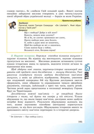 195
славою святих», бо «любили Свій коханий край». Вжиті поетом
емоційно забарвлені вислови створюють в уяві читача/слухача
поезії збірний образ української молоді – борців за волю України.
Практична робота
Завдання:
Прочитай поезію Григорія Сковороди «De Libertate1
». Який образ
постає у Твоїй уяві?
Джерело:
Що є свобода? Добро в ній якеє?
Кажуть, неначе воно золотеє?
Ні ж бо, не злотне: зрівнявши все злото,
Проти свободи воно лиш болото.
О, якби в дурні мені не пошитись,
Щоб без свободи не міг я лишитись.
Слава навіки буде з тобою,
Вольності отче, Богдане-герою!
2. Наукове пізнання. Окремим способом пізнання минулого є
наукове пізнання. На відміну від мистецького, наукове пізнання
ґрунтується на мисленні. Мислення дозволяє встановити суттєві
ознаки історичних явищ та процесів, виділити істотні зв’язки та
відношення між ними.
Щоб здобути нові знання, науковець-історик насамперед має
уявити собі предмет свого дослідження – минулу дійсність. Такі
уявлення складуться тільки завдяки дослідженню пам’яток
минулого, у яких ця дійсність відображена. Зокрема, уявлення
про згадуваний попередньо бій під Крутами дослідники змогли
сформувати, лише зібравши та опрацювавши чимало офіційних
документів, спогадів, публікацій у пресі тих часів, навіть речей.
Частина речей зараз представлена в експозиції меморіалу Героям
Крут на Чернігівщині.
Дослідження кожної пам’ятки – це своєрідний діалог
історика з тими, чиї думки та наміри у ній втілені. Тільки
обдумавши те, що знали творці пам’ятки, дослідник може здобути
потрібні йому відомості. Результати обдумування залежать від
того, якими науковими способами (методами) користується
дослідник, та від його поглядів. Обдумування істориком явного та
прихованого змісту пам’яток перетворює їх в історичні джерела.
1
De Libertate – Про свободу (лат.).
 
