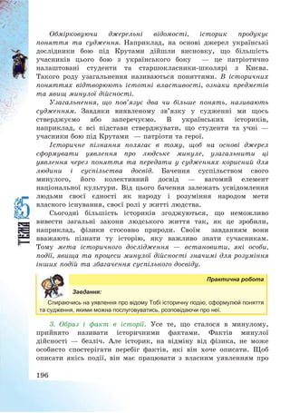 196
Обмірковуючи джерельні відомості, історик продукує
поняття та судження. Наприклад, на основі джерел українські
дослідники бою під Крутами дійшли висновку, що більшість
учасників цього бою з українського боку – це патріотично
налаштовані студенти та старшокласники-школярі з Києва.
Такого роду узагальнення називаються поняттями. В історичних
поняттях відтворюють істотні властивості, ознаки предметів
та явищ минулої дійсності.
Узагальнення, що пов’язує два чи більше понять, називають
судженням. Завдяки виявленому зв’язку у судженні ми щось
стверджуємо або заперечуємо. В українських істориків,
наприклад, є всі підстави стверджувати, що студенти та учні –
учасники бою під Крутами – патріоти та герої.
Історичне пізнання полягає в тому, щоб на основі джерел
сформувати уявлення про людське минуле, узагальнити ці
уявлення через поняття та передати у судженнях корисний для
людини і суспільства досвід. Бачення суспільством свого
минулого, його колективний досвід – вагомий елемент
національної культури. Від цього бачення залежать усвідомлення
людьми своєї єдності як народу і розуміння народом мети
власного існування, своєї ролі у житті людства.
Сьогодні більшість істориків згоджуються, що неможливо
вивести загальні закони людського життя так, як це зробили,
наприклад, фізики стосовно природи. Своїм завданням вони
вважають пізнати ту історію, яку важливо знати сучасникам.
Тому мета історичного дослідження – встановити, які особи,
події, явища та процеси минулої дійсності значимі для розуміння
інших подій та збагачення суспільного досвіду.
Практична робота
Завдання:
Спираючись на уявлення про відому Тобі історичну подію, сформулюй поняття
та судження, якими можна послуговуватись, розповідаючи про неї.
3. Образ і факт в історії. Усе те, що сталося в минулому,
прийнято називати історичними фактами. Фактів минулої
дійсності – безліч. Але історик, на відміну від фізика, не може
особисто спостерігати перебіг фактів, які він хоче описати. Щоб
описати якісь події, він має працювати з власним уявленням про
 