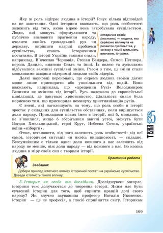 199
Яку ж роль відіграє людина в історії? Існує кілька відповідей
на це запитання. Одні історики вважають, що роль особистості
залежить від того, якою мірою вона затребувана суспільством.
Люди, які можуть сформулювати та
публічно висловити прагнення народу,
очолити якийсь громадський рух чи
державу, вирішити назрілі проблеми
суспільства, стають історичними
постатями. В історії України такими стали,
наприклад, В’ячеслав Чорновіл, Степан Бандера, Симон Петлюра,
король Данило, княгиня Ольга та інші. Їх волею та зусиллями
відбувалися важливі суспільні зміни. Разом з тим, ці зміни стали
можливими завдяки підтримці людьми своїх лідерів.
Деякі науковці переконані, що окрема людина своїми діями
може лише прискорити або уповільнити хід подій. Вони
вважають, наприклад, що «хрещення Русі» Володимиром
Великим не змінило хід історії. Русь належала до європейської
цивілізації, де панувало християнство. Діяльність князя була
корисною тим, що прискорила неминучу християнізацію русів.
Є вчені, які наголошують на тому, що роль особи в історії
зростає у складних для суспільства обставинах, коли вирішується
доля народу. Прикладами нових імен в історії, які б, можливо, і
не з’явилися, якщо б зберігалися звичні устої, можуть бути
Богдан Хмельницький, герої Крут, Небесна Сотня, українські
воїни-«кіборги».
Отже, встановити, від чого залежить роль особистості: від неї
самої, історичної ситуації чи якоїсь випадковості, – складно.
Безсумнівним є тільки одне: доля кожного з нас залежить від
народу не менше, ніж доля народу – від кожного з нас. Бо кожна
людина в міру своїх сил є творцем історії.
Практична робота
Завдання:
Добери приклад істотного впливу історичної постаті на українське суспільство.
Доведи істотність такого впливу.
5. Історик як особа та дослідник. Досліджуючи минуле,
історики теж долучаються до творення історії. Яким має бути
сучасний історик для того, щоб сприяти кращій долі свого
народу? Як влучно зауважила професор Наталія Яковенко,
історик – це не професія, а спосіб сприйняття світу. Історикам
Історична особа
(постать) — людина, яка
серйозно вплинула на
розвиток суспільства, у
зв’язку з чим її діяльність
вивчають історики.
 