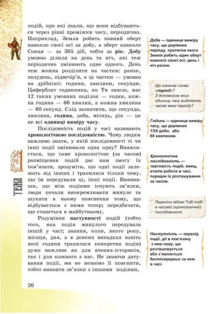 20
подій, про які знали, що вони відбувають-
ся через рівні проміжки часу, періодично.
Наприклад, Земля робить повний оберт
навколо своєї осі за добу, а оберт навколо
Сонця – за 365 діб, тобто за рік. Добу
умовно ділили на день та ніч, які теж
періодично змінюють одне одного. День
теж можна розділити на частки: ранок,
полудень, підвечір’я, а ці частки – умовно
на дрібніші: години, хвилини, секунди.
Циферблат годинника, як Ти знаєш, має
12 таких умовних поділок – годин, кож-
на година – 60 хвилин, а кожна хвилина
– 60 секунд. Слід зазначити, що секунда,
хвилина, година, доба, місяць, рік – це
не всі одиниці виміру часу.
Послідовність подій у часі називають
хронологічною послідовністю. Чому людям
важливо знати, у якій послідовності ті чи
інші події змінювали одна одну? Виявля-
ється, що саме хронологічне (за часом)
розміщення подій дає нам змогу їх
пов’язати, зрозуміти, що одні події зале-
жать від інших і трапилися тільки тому,
що їм передували ці, інші події. Виявив-
ши, що між подіями існують зв’язки,
люди почали виокремлювати минуле та
шукати в ньому пояснення тому, що
відбувається з ними тепер; передбачати,
що станеться в майбутньому.
Розуміння наступності подій (тобто
того, яка подія минулого передувала
іншій у часі; знання, коли, якого року,
місяця, дня, а в деяких випадках навіть
якої години трапилася конкретна подія)
дуже важливе як для вчених-істориків,
так і для кожного з нас. Не знаючи дату-
вання події, ми не можемо її пояснити,
тобто виявити зв’язки з іншими подіями,
Доба — одиниця виміру
часу, що дорівнює
періоду, протягом якого
Земля робить один оберт
навколо своєї осі; день і
ніч разом.
Що означає слово
«період»?
З допомогою яких
одиниць часу виділяють
часові межі періоду?
Година — одиниця виміру
часу, що дорівнює
1/24 доби, або
60 хвилинам.
Хронологічна
послідовність —
черговість подій, явищ,
етапів роботи в часі,
порядок їх розташування
за часом.
Перелічи відомі Тобі події
в часовій (хронологічній)
послідовності.
Наступність — перехід
події, дії в пов’язану
з нею нову, що
розташовується
або з’являється
безпосередньо за нею
в часі.
 