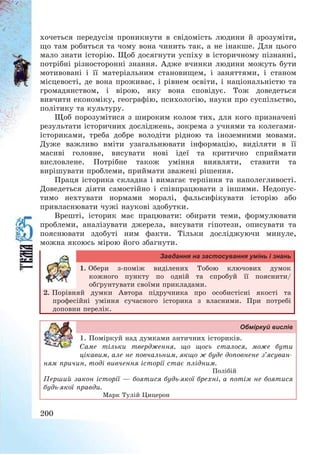 200
хочеться передусім проникнути в свідомість людини й зрозуміти,
що там робиться та чому вона чинить так, а не інакше. Для цього
мало знати історію. Щоб досягнути успіху в історичному пізнанні,
потрібні різносторонні знання. Адже вчинки людини можуть бути
мотивовані і її матеріальним становищем, і заняттями, і станом
місцевості, де вона проживає, і рівнем освіти, і національністю та
громадянством, і вірою, яку вона сповідує. Тож доведеться
вивчити економіку, географію, психологію, науки про суспільство,
політику та культуру.
Щоб порозумітися з широким колом тих, для кого призначені
результати історичних досліджень, зокрема з учнями та колегами-
істориками, треба добре володіти рідною та іноземними мовами.
Дуже важливо вміти узагальнювати інформацію, виділяти в її
масиві головне, висувати нові ідеї та критично сприймати
висловлене. Потрібне також уміння виявляти, ставити та
вирішувати проблеми, приймати зважені рішення.
Праця історика складна і вимагає терпіння та наполегливості.
Доведеться діяти самостійно і співпрацювати з іншими. Недопус-
тимо нехтувати нормами моралі, фальсифікувати історію або
привласнювати чужі наукові здобутки.
Врешті, історик має працювати: обирати теми, формулювати
проблеми, аналізувати джерела, висувати гіпотези, описувати та
пояснювати здобуті ним факти. Тільки досліджуючи минуле,
можна якоюсь мірою його збагнути.
Завдання на застосування умінь і знань
1. Обери з-поміж виділених Тобою ключових думок
кожного пункту по одній та спробуй її пояснити/
обґрунтувати своїми прикладами.
2. Порівняй думки Автора підручника про особистісні якості та
професійні уміння сучасного історика з власними. При потребі
доповни перелік.
Обміркуй вислів
1. Поміркуй над думками античних істориків.
Саме тільки твердження, що щось сталося, може бути
цікавим, але не повчальним, якщо ж буде доповнене з’ясуван-
ням причин, тоді вивчення історії стає плідним.
Полібій
Перший закон історії – боятися будь-якої брехні, а потім не боятися
будь-якої правди.
Марк Тулій Цицерон
 
