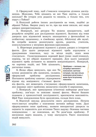 202
2. Сформулюй тему, щоб з’явилася конкретна ділянка дослід-
ження. Можливо, Тебе цікавить не все Твоє життя, а тільки
шкільне? Не історія усіх родаків та свояків, а тільки тих, хто
поруч з Тобою?
3. Пошукай роботи інших дослідників на теми, подібні до
обраної Тобою. Зверни увагу на те, про що вони писали, які види
джерел використовували.
4. Поміркуй, які ресурси Ти можеш використати, щоб
роздобути потрібні для дослідження відомості. Залежно від теми
джерела цих відомостей можуть знаходитися у фотоальбомі та
особистому щоденнику, в сімейному архіві, бібліотеці або музеї.
За потреби можеш розпитувати друзів, родичів, учителів,
консультуватися у місцевих фахівців-краєзнавців.
5. Перетвори розрізнені відомості з різних джерел в історичні
факти. Для цього джерельні відомості треба згрупувати з
урахуванням тематики, часу та місця подій, яких вони
стосуються. Сконструювавши окремий факт (опис події/вчинку),
перевір, чи всі зібрані відомості правдиві. Для цього однорідні
відомості треба зіставити та виявити невідповідності. Поміркуй,
чи картина подій, які Тебе цікавлять,
достатньо повна.
6. Якщо образ минулого, про яке Ти
хочеш розповісти або написати, склався,
сформулюй проблему дослідження.
Поставити проблему означає: відокремити
відоме від невідомого; з’ясовані факти
від фактів, які вимагають з’ясування; сформулювати запитання,
яке виражає зміст проблеми; визначити способи її вирішення.
7. Поміркуй, яке припущення (гіпотеза) найкраще розв’язує
проблему, пов’язує та пояснює наявні факти. Факти бажано
подавати у хронологічній послідовності, враховуючи важливість.
Щоб Твоє повідомлення було зрозумілим, склади його план.
8. Підготуй виклад результатів свого дослідження. Почати
текст/виступ потрібно з пояснення мотивів вибору теми. Далі
сформулювати свою проблему, назвати використані джерела та
оцінити їх корисність для втілення Твого задуму. Основна частина
повідомлення — це пояснення, як Ти розв’язав проблему. У
висновках варто вказати, у чому значущість Твого пояснення
подій минулого.
Проблема — питання, яке
потребує вивчення і
пояснення; життєва
ситуація, яка має кілька
можливих розв’язань і
може бути по-різному
пояснена.
 
