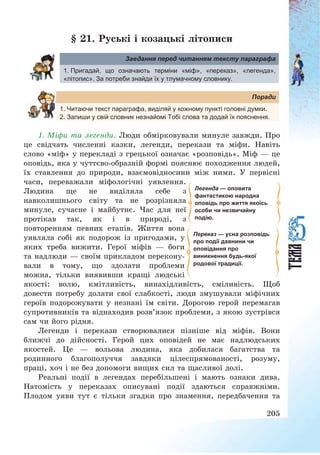 205
§ 21. Руські і козацькі літописи
Завдання перед читанням тексту параграфа
1. Пригадай, що означають терміни «міф», «переказ», «легенда»,
«літопис». За потреби знайди їх у тлумачному словнику.
Поради
1. Читаючи текст параграфа, виділяй у кожному пункті головні думки.
2. Запиши у свій словник незнайомі Тобі слова та додай їх пояснення.
1. Міфи та легенди. Люди обмірковували минуле завжди. Про
це свідчать численні казки, легенди, перекази та міфи. Навіть
слово «міф» у перекладі з грецької означає «розповідь». Міф – це
оповідь, яка у чуттєво-образній формі пояснює походження людей,
їх ставлення до природи, взаємовідносини між ними. У первісні
часи, переважали міфологічні уявлення.
Людина ще не виділяла себе з
навколишнього світу та не розрізняла
минуле, сучасне і майбутнє. Час для неї
протікав так, як і в природі, з
повторенням певних етапів. Життя вона
уявляла собі як подорож із пригодами, у
яких треба вижити. Герої міфів – боги
та надлюди – своїм прикладом перекону-
вали в тому, що здолати проблеми
можна, тільки виявивши кращі людські
якості: волю, кмітливість, винахідливість, сміливість. Щоб
довести потребу долати свої слабкості, люди змушували міфічних
героїв подорожувати у незнані їм світи. Дорогою герой перемагав
супротивників та віднаходив розв’язок проблеми, з якою зустрівся
сам чи його рідня.
Легенди і перекази створювалися пізніше від міфів. Вони
ближчі до дійсності. Герой цих оповідей не має надлюдських
якостей. Це – вольова людина, яка добилася багатства та
родинного благополуччя завдяки цілеспрямованості, розуму,
праці, хоч і не без допомоги вищих сил та щасливої долі.
Реальні події в легендах перебільшені і мають ознаки дива.
Натомість у переказах описувані події здаються справжніми.
Плодом уяви тут є тільки згадки про знамення, передбачення та
Легенда — оповита
фантастикою народна
оповідь про життя якоїсь
особи чи незвичайну
подію.
Переказ — усна розповідь
про події давнини чи
оповідання про
виникнення будь-якої
родової традиції.
 