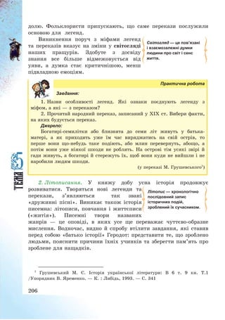 206
долю. Фольклористи припускають, що саме перекази послужили
основою для легенд.
Виникнення поруч з міфами легенд
та переказів вказує на зміни у світогляді
наших пращурів. Здобуте з досвіду
знання все більше відмежовується від
уяви, а думка стає критичнішою, менш
підвладною емоціям.
Практична робота
Завдання:
1. Назви особливості легенд. Які ознаки поєднують легенду з
міфом, а які – з переказом?
2. Прочитай народний переказ, записаний у ХІХ ст. Вибери факти,
на яких будується переказ.
Джерело:
Богатирі-семилітки або близнята до семи літ живуть у батька-
матері, а як приходить уже їм час виряджатись на свій острів, то
перше вони що-небудь таке подіють, або млин перевернуть, абощо, а
потім вони уже ніякої шкоди не роблять. На острові тім усякі звірі й
гади живуть, а богатирі й стережуть їх, щоб вони куди не вийшли і не
наробили людям шкоди.
(у переказі М. Грушевського1
)
2. Літописання. У княжу добу усна історія продовжує
розвиватися. Творяться нові легенди та
перекази, з’являються так звані
«дружинні пісні». Виникає також історія
писемна: літописи, повчання і життєписи
(«житія»). Писемні твори названих
жанрів – це оповіді, в яких усе ще переважає чуттєво-образне
мислення. Водночас, видно й спробу втілити завдання, які ставив
перед собою «батько історії» Геродот: представити те, що зроблено
людьми, пояснити причини їхніх учинків та зберегти пам’ять про
зроблене для нащадків.
1
Грушевський М. С. Історія української літератури: В 6 т. 9 кн. Т.1
/Упорядник В. Яременко. – К. : Либідь, 1993. – С. 341
Літопис — хронологічно
послідовний запис
історичних подій,
зроблений їх сучасником.
Світогляд — це пов’язані
і взаємозалежні думки
людини про світ і сенс
життя.
 