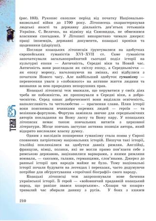 210
(рис. 103). Рукопис охоплює період від початку Національно-
визвольної війни до 1700 року. Літописець охарактеризував
людські якості та державну діяльність дев’ятьох гетьманів
України. С. Величко, на відміну від Самовидця, не обмежився
власними спогадами. У Літописі використано чимало джерел:
праці іноземців, державні документи, козацькі хроніки та
щоденники (діаріуші).
Погляди козацьких літописців ґрунтувалися на здобутках
європейських гуманістів XVI—XVII ст. Саме гуманісти
започаткували загальноприйнятий сьогодні поділ історії на
культурні епохи – Античність, Середні віки та Новий час.
Античність вони розглядали як світлу епоху, а Середньовіччя –
як епоху мороку, наголошуючи на змінах, які відбулися з
початком Нового часу. Але найбільший здобуток гуманізму –
перенесення уваги з «побожного» на активне життя людини та
визнання за нею природних непорушних прав.
Козацькі літописці теж вважали, що керуватися у своїх діях
треба не побожністю, як пропонували в Середні віки, а добро-
чесністю. Серед ознак доброчесності вони виділяли освіченість,
наполегливість та честолюбство – прагнення слави. Плин історії
вони пояснювали вчинками окремих людей – героїв – та
везінням-фортуною. Фортуна замінила звичне для середньовічних
авторів покладання на Божу ласку та Божу кару. У козацьких
літописах немає також повчальних витягів з церковної
літератури. Місце повчань заступає активна позиція автора, який
відкрито висловлює власну думку.
Одним з наслідків поширення гуманізму стала поява у Європі
сповнених патріотизму національних історій. Пишучи такі історії,
італійці покликалися на здобутки давніх римлян. Англійці,
французи, німці, поляки, які не могли прямо пов’язати себе з
римською державою, зацікавилися варварами, з якими римляни
воювали, – саксами, галами, германцями, слов’янами. Джерел до
ранньої історії цих народів майже не було. Тому національні
історії почали будувати на легендах і переказах, часто додумуючи
потрібне для обґрунтування «героїчної біографії» свого народу.
Козацькі літописці теж запропонували нове бачення
української історії. Її герой – «войовничий прадавній козацький
народ, що раніше звався хозарським». «Хозари чи козари»
тривалий час збирали данину з русів. У боях з князем
 