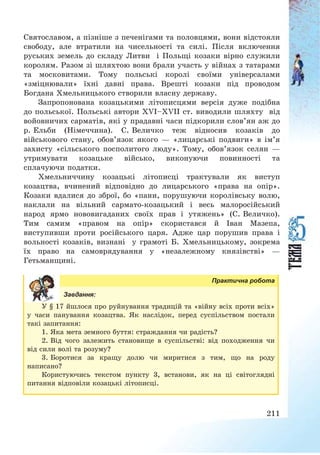 211
Святославом, а пізніше з печенігами та половцями, вони відстояли
свободу, але втратили на чисельності та силі. Після включення
руських земель до складу Литви і Польщі козаки вірно служили
королям. Разом зі шляхтою вони брали участь у війнах з татарами
та московитами. Тому польські королі своїми універсалами
«зміцнювали» їхні давні права. Врешті козаки під проводом
Богдана Хмельницького створили власну державу.
Запропонована козацькими літописцями версія дуже подібна
до польської. Польські автори XVI—XVII ст. виводили шляхту від
войовничих сарматів, які у прадавні часи підкорили слов’ян аж до
р. Ельби (Німеччина). С. Величко теж відносив козаків до
військового стану, обов’язок якого – «лицарські подвиги» в ім’я
захисту «сільського посполитого люду». Тому, обов’язок селян –
утримувати козацьке військо, виконуючи повинності та
сплачуючи податки.
Хмельниччину козацькі літописці трактували як виступ
козацтва, вчинений відповідно до лицарського «права на опір».
Козаки вдалися до зброї, бо «пани, порушуючи королівську волю,
наклали на вільний сармато-козацький і весь малоросійський
народ ярмо нововигаданих своїх прав і утяжень» (С. Величко).
Тим самим «правом на опір» скористався й Іван Мазепа,
виступивши проти російського царя. Адже цар порушив права і
вольності козаків, визнані у грамоті Б. Хмельницькому, зокрема
їх право на самоврядування у «незалежному князівстві» –
Гетьманщині.
Практична робота
Завдання:
У § 17 йшлося про руйнування традицій та «війну всіх проти всіх»
у часи панування козацтва. Як наслідок, перед суспільством постали
такі запитання:
1. Яка мета земного буття: страждання чи радість?
2. Від чого залежить становище в суспільстві: від походження чи
від сили волі та розуму?
3. Боротися за кращу долю чи миритися з тим, що на роду
написано?
Користуючись текстом пункту 3, встанови, як на ці світоглядні
питання відповіли козацькі літописці.
 