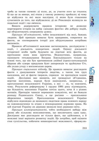 213
треба за такою схемою: а) коли, де, за участю кого це сталося;
б) що це за явище, які етапи у своєму розвитку пройшло; в) чому
це відбулося та які мало наслідки; г) яким було ставлення
сучасників до того, що відбувалося; д) як Революція вплинула на
подальші події і що змінила.
Вимога додержувати правила історизму не дозволяє
перетворити історію на набір «цікавих фактів» або добірку подій,
що обґрунтовують упереджену думку.
Принцип об’єктивності, тобто незалежності від волі, бажань
людини. Цей принцип вимагає бути правдивим, спиратися на
факти, не спотворювати історії для обґрунтування потрібних
висновків.
Правило об’єктивності важливо застосовувати, досліджуючи і
події, і діяльність конкретних людей. Оцінку діяльності
історичної особи треба будувати на підставі всіх фактів, до
протікання яких вона причетна. Недопустимо, наприклад,
оцінювати гетьманування Богдана Хмельницького тільки на
основі того, що він був противником унійної (греко-католицької)
Церкви або суворо придушив бунт запорожців та зруйнував Січ,
або уклав угоду з московським царем.
Принцип соціального підходу. Це правило вимагає розглядати
факти з урахуванням інтересів людства, а також тих груп
населення, які ці факти творили, сприяли чи протидіяли ходові
подій. Дослідник має виявити, які громадські об’єднання,
верстви населення, народи були зацікавлені, наприклад, у
проголошенні незалежності України, а які – ні, та пояснити,
чому. Результати референдуму 1 грудня 1991 року підтвердили,
що більшість населення України хотіла цього, хоча й з різних
мотивів. Протидію чинили переважно комуністи, які не бажали
розпаду Радянського Союзу, а ще росіяни – прихильники
збереження імперії. Проголошення незалежності України
відбулося відповідно до визнаного людством права кожного народу
на самовизначення та згідно з міжнародними нормами права. На
цій підставі Україну як державу визнали інші держави світу.
Принцип альтернативності, тобто необхідності вибору між
двома або кількома можливостями, що виключають одна одну.
Дослідник має розглядати не тільки факт, що здійснився, а й
можливі інші варіанти розвитку подій. Це потрібно, щоб оцінити
стан суспільства, побачити невикористані можливості, сформулю-
 