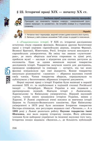 216
§ 22. Історичні праці ХІХ – початку ХХ ст.
Завдання перед читанням тексту параграфа
Пригадай, що означають терміни «народ», «національний рух»,
«закон природи» та «розвиток». За потреби знайди їх у тлумачному
словнику.
Поради
1. Читаючи текст параграфа, виділяй головні думки кожного його пункту.
2. Запиши у свій словник незнайомі Тобі слова та додай їх пояснення.
1. «Унауковлення» історії. У ХІХ ст. історичні дослідження
остаточно стали справою фахівців. Виходили друком багатотомні
праці з історії окремих європейських держав, зокрема Франції,
Великої Британії, Німеччини, Росії. Історію почали викладати у
європейських університетах. На зміну так званим «кунсткаме-
рам», де знать зберігала пам’ятки старовини та цінні речі,
прийшли музеї – заклади з відкритим для охочих доступом до
експонатів. Одне за одним виникали наукові товариства
дослідників історії. Товариства залучали кошти для досліджень,
проводили конференції та семінари – зустрічі, під час яких
фахівці повідомляли про свої відкриття. Кожне товариство
випускало різноманітні «записки» – збірники наукових статей
своїх членів. Члени товариства збирали, опрацьовували та
публікували у багатотомних збірниках історичні документи.
Перші наукові праці з історії України були написані в першій
половині ХІХ ст. та опубліковані в тодішній столиці Російської
імперії – Петербурзі. Минуле України в них подавали з
проімперських позицій. Навчали історії у Львівському,
Харківському та Київському університетах. Перший науковий
гурток, члени якого цікавилися історією України, виник у
Харкові. У Львові українські вчені взялися за вивчення історії
Церкви та Галицько-Волинського князівства. При Київському
університеті в 1873 році було засноване Історичне товариство
Нестора-літописця, яке регулярно видавало свої «Читання…». А в
1892 році у Львові розпочало роботу Наукове товариство імені
Шевченка, яке мало окрему історичну секцію. Його дійсними
членами були найкращі українські та іноземні науковці того часу.
Історична секція видавала «Записки…», де більшість публікацій
 