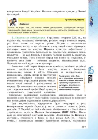 217
стосувалися історії України. Назване товариство працює у Львові
й сьогодні.
Практична робота
Завдання:
Історія як наука має такі ознаки: об’єкт дослідження, дослідницькі методи,
термінологію, бази даних та результати досліджень, спільноти дослідників. Які з
названих ознак вказані в тексті?
2. Національне відродження. Українські історики ХІХ ст., на
відміну від козацьких літописців, рушієм історії вважали народ,
усі його стани та верстви разом. Згідно з тогочасними
уявленнями, народ – це спільнота, у яку людей єднає територія,
культура, мова та минуле. Народна культура зафіксована у
віруваннях, традиціях, фольклорі та передається засобами мови.
Культура – це дар Божий, а значить частина цілості і, водночас,
унікальне явище. Тому кожний народ має право на існування. У
кожного своя місія – важливе завдання, відповідальна роль.
Кожний має свій «дух» та «характер».
Визнаючи свій народ безумовною цінністю, освічені українці
почали досліджувати його минуле, вивчати фольклор,
повсякденне життя і побут. Пізнання та використання у
повсякденні, освіті, науці й мистецтвах
духовної спадщини предків сприяло
усвідомленню українцями різних станів і
верств своєї єдності й унікальності як
народу. Ця спадщина послужила основою
для творення нової професійної культури
«відродженої» української спільноти.
«Українське національне відродження» завершилося, коли в
пошуках свого місця у світі свідомі українці прийшли до висновку
про необхідність відновлення власної державності.
Ідеї національного відродження були популярні в усіх
бездержавних народів Європи: у чехів, словаків, поляків, фінів,
румунів. В Україні ці ідеї найкраще відображені у «Книзі буття
українського народу» Миколи Костомарова (1817—1885). Напи-
сана як програмний документ таємного «Товариства св. Кирила і
Методія», створеного в Києві в 40-х роках ХІХ ст., «Книга
буття…» передбачала швидке руйнування імперій, скасування
Національне відроджен-
ня — різнорідна діяльність
з метою пізнання народної
і розвитку національної
культури, дослідження
історії та формування
самосвідомості народу.
 