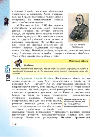 218
кріпацтва і поділу на стани, відновлення
української державності. Автор прогнозу-
вав, що Україні належатиме чільне місце у
створеному на демократичних засадах
союзі слов’янських держав.
М. Костомаров (рис. 104) був першим
професійним істориком, який описував
історію України як історію окремого
народу, усі верстви якого духовно поєднані
спільною культурою. Він намагався довес-
ти, що українці унікальні своєю мовою та
народним характером. За М. Костомаро-
вим, вони від природи зорієнтовані на
особисті потреби, відстоюють самовряду-
вання і свободу. Натомість росіяни, наприклад, схильні шанувати
владу й підпорядковувати особисті інтереси спільному обов’язку.
Тому в обох народів зовсім різна історія.
Практична робота
Завдання:
Миколу Костомарова вважають засновником так званої народницької школи в
українській історичній науці. Які судження цього вченого пояснюють назву цієї
школи?
3. «Суцільна» історія України. Досліджувати тільки те, що
можна пізнати, – таким було гасло фахових істориків другої
половини ХІХ – початку ХХ ст. Скрупульозно збираючи та
упорядковуючи факти, вони прагнули відшукати в історії закони
– незалежні від волі людини, сталі (повторювані) зв’язки між
явищами та процесами суспільного життя. Розвиток людства вони
бачили як зміни на краще, ускладнення і вдосконалення
суспільних відносин. Рушієм цих
прогресивних змін для них були знання,
розвиток людської думки, а кінцевою
метою – досягнення злагоди між людьми.
Серед українських істориків теж
знайшлося чимало переконаних у можливості відкрити закони
історичного розвитку. Найавторитетнішим з-поміж них був
професор Львівського університету Михайло Грушевський
Прогрес — розвиток від
нижчого до вищого, від
простого до більш
складного, удосконалення.
Рис. 104. Микола
Костомаров
 