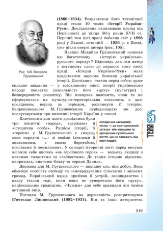 219
(1866—1934). Результатом його титанічної
праці стали 10 томів «Історії України-
Руси». Дослідження охоплювало період від
Первісності до кінця 50-х років ХVІІ ст.
Перший том цієї праці побачив світ у 1898
році у Львові, останній – 1936 р. в Києві,
уже після смерті автора (рис. 105).
Навіщо Михайло Грушевський написав
цю багатотомну «історію українсько-
руського народу»? Відповідь дав сам автор
у вступному слові до першого тому своєї
праці. «Історія України-Руси» мала
представити наукове бачення української
історії. Дослідник ставив перед собою дуже
складне завдання – у всеохопному описі історії українського
народу показати унікальність його «духу» (культури) і
безперервність розвитку. Він планував пояснити, коли та як
сформувалася ця культурно-територіальна спільнота, а далі
послідовно, період за періодом, розглянути її історію.
Запропонованою М. Грушевським періодизацією ми досі
послуговуємося при вивченні історії України у школі.
Ключовими для цього дослідника були
три поняття: «народ», «держава» й
«історична особа». Рушієм історії, її
«героєм» у М. Грушевського є «народ,
маса народня <…> зі своїми ідеалами й
змаганнями, з своєю боротьбою,
поспіхами й помилками». У складні історичні миті народ висуває
з-поміж себе якогось «не героїчного героя» – вольову людину з
певними талантами та слабкостями. До таких історик відносив,
наприклад, княгиню Ольгу та короля Данила.
Держава для М. Грушевського – швидше зло, ніж добро. Вона
обмежує особисту свободу та самоврядування сільських і міських
громад. Український народ приймав її устрій, законодавство і
владу тільки тоді, коли вони не суперечили його «духу»,
національним традиціям. «Чужим» для себе правилам він чинив
активний опір.
Погляди М. Грушевського на державність розкритикував
В’ячеслав Липинський (1882—1931). Він та інші авторитетні
Історична закономір-
ність — це повторюваний
зв’язок між явищами та
процесами суспільного
життя, що не залежить від
волі людей.
Рис. 105. Михайло
Грушевський
 