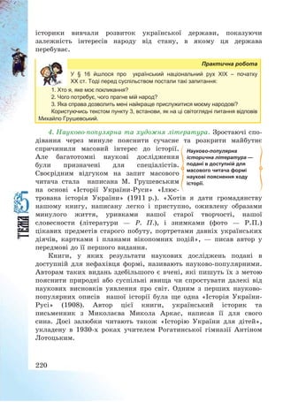 220
історики вивчали розвиток української держави, показуючи
залежність інтересів народу від стану, в якому ця держава
перебуває.
Практична робота
У § 16 йшлося про український національний рух ХІХ – початку
ХХ ст. Тоді перед суспільством постали такі запитання:
1. Хто я, яке моє покликання?
2. Чого потребує, чого прагне мій народ?
3. Яка справа дозволить мені найкраще прислужитися моєму народові?
Користуючись текстом пункту 3, встанови, як на ці світоглядні питання відповів
Михайло Грушевський.
4. Науково-популярна та художня література. Зростаючі спо-
дівання через минуле пояснити сучасне та розкрити майбутнє
спричинили масовий інтерес до історії.
Але багатотомні наукові дослідження
були призначені для спеціалістів.
Своєрідним відгуком на запит масового
читача стала написана М. Грушевським
на основі «Історії України-Руси» «Ілюс-
трована історія України» (1911 р.). «Хотів я дати громадянству
нашому книгу, написану легко і приступно, оживлену образами
минулого життя, уривками нашої старої творчості, нашої
словесности (літератури – Р. П.), і знимками (фото – Р.П.)
цікавих предметів старого побуту, портретами давніх українських
діячів, картками і планами вікопомних подій», – писав автор у
передмові до її першого видання.
Книги, у яких результати наукових досліджень подані в
доступній для нефахівця формі, називають науково-популярними.
Авторам таких видань здебільшого є вчені, які пишуть їх з метою
пояснити природні або суспільні явища чи спростувати далекі від
наукових висновків уявлення про світ. Одним з перших науково-
популярних описів нашої історії була ще одна «Історія України-
Русі» (1908). Автор цієї книги, український історик та
письменник з Миколаєва Микола Аркас, написав її для свого
сина. Досі залюбки читають також «Історію України для дітей»,
укладену в 1930-х роках учителем Рогатинської гімназії Антіном
Лотоцьким.
Науково-популярна
історична література —
подані в доступній для
масового читача формі
наукові пояснення ходу
історії.
 