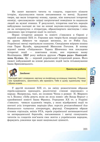 221
На запит масового читача та глядача, спраглого пізнати
історію, відгукнулися також письменники та митці. Художні
твори, що мали історичну основу, краще, ніж повчальні історичні
оповіді, «рекламували» взірці патріотичної поведінки та надихали
людей на мужні вчинки. У результаті, історична пам’ять народів
вибудувана сьогодні не так на основі науково-популярних праць,
як на почерпнутих з літератури, образотворчого мистецтва і кіно
уявленнях про історичні події та постаті.
Перші історичні романи та повісті з’явилися в Європі у
першій половині ХІХ ст. Героями цих творів були лицарі-одинаки
на зразок Айвенго чи народні месники, як от Робін Гуд.
Українські митці героїзували козацтво. Своєрідним взірцем козака
став Тарас Бульба, придуманий Миколою Гоголем. В основу
відомої поеми «Гайдамаки» Тараса Шевченка теж покладено
історичні події – повстання селян, яке отримало назву
Коліївщина. 1857 року вийшла друком «Чорна рада» Пантелей-
мона Куліша. Це – перший український історичний роман. Його
сюжет побудований на основі реальних подій часів гетьманування
Івана Брюховецького.
Практична робота
Завдання:
Пригадай зміст оповідання, картини чи кінофільму на козацьку тематику. Розкажи,
чим приваблюють, захоплюють або вражають Тебе в цьому художньому творі
образи козаків.
У другій половині ХІХ ст. на зміну романтичним образам
героїв-одинаків приходять реалістичні «типові персонажі» з
народу. Наприклад, такі, як селянин Чіпка в романі П. Мирного
та І. Білика «Хіба ревуть воли як ясла повні» або Захар Беркут з
однойменної повісті Івана Франка. Упродовж ХХ ст. в Україні
з’явилось чимало художніх творів, у яких відображені події та
постаті усіх історичних періодів (див. перелік рекомендованої для
домашнього читання літератури, форзац). Створюючи образи
січових стрільців, воїнів УГА, героїв української антинацистської
та антирадянської боротьби, письменники і митці спонукають
читачів та глядачів пов’язати своє життя з українським народом,
формують уявлення про наші національні цінності.
 