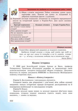 222
Запитання та завдання на застосування умінь і знань
1. Обери з-поміж виділених Тобою ключових думок цього
параграфа одну. Поясни цю думку та підтримай її,
дібравши відповідні факти і судження.
2. Порівняй погляди козацьких літописців та істориків народницької
школи на історичний процес в Україні-Русі. Для цього заповни
таблицю:
Критерії порівняння Козацькі літописи Історія України-Руси
Де початок і коли кінець
історії?
Хто є рушієм історії?
На що звертати увагу, що
встановлювати,
досліджуючи минуле?
Яка роль особи в історії?
Яке призначення історії?
Обміркуй вислови
Самостійно сформулюй завдання до поданого судження.
Завдання історії полягає в тому, щоб знати про події не
так, як про них знали їх очевидці, а як їх знають істори-
ки – у зв’язку з пізнішими подіями та в контексті часу.
Артур Данто
Кодекс історика
У 2009 році бельгійський історик Антоон де Баетс, професор
Університету Гронінгена (Голландія) розробив та запропонував своїм
колегам-науковцям погодити спеціальний «Кодекс істориків». Документ
базується на нормах документів ЮНЕСКО та Конституції Міжнародного
комітету історичних наук.
Витяги з «Кодексу істориків»:
Стаття 3. Дослідницька і викладацька діяльність
Історики мають два рівноцінні і пов’язані між собою основні
завдання: пошук історичної правди (історичні дослідження) та її
поширення (публікації та викладання історії).
Стаття 9. Повага
Знаючи загальні права живих та загальні моральні обов’язки перед
померлими, історики повинні поважати гідність людей, яких вони
вивчають, – живих та мертвих.
 