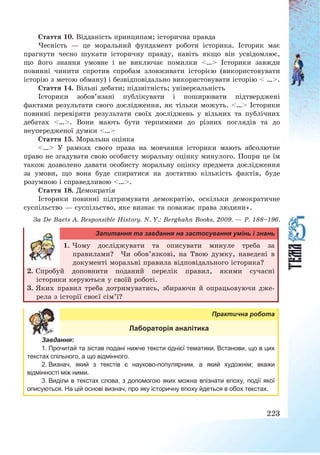 223
Стаття 10. Відданість принципам; історична правда
Чесність – це моральний фундамент роботи історика. Історик має
прагнути чесно шукати історичну правду, навіть якщо він усвідомлює,
що його знання умовне і не виключає помилки <…> Історики завжди
повинні чинити спротив спробам зловживати історією (використовувати
історію з метою обману) і безвідповідально використовувати історію < …>.
Стаття 14. Вільні дебати; підзвітність; універсальність
Історики зобов’язані публікувати і поширювати підтверджені
фактами результати свого дослідження, як тільки можуть. <…> Історики
повинні перевіряти результати своїх досліджень у вільних та публічних
дебатах <…>. Вони мають бути терпимими до різних поглядів та до
неупередженої думки <…>
Стаття 15. Моральна оцінка
<…> У рамках свого права на мовчання історики мають абсолютне
право не згадувати свою особисту моральну оцінку минулого. Попри це їм
також дозволено давати особисту моральну оцінку предмета дослідження
за умови, що вона буде спиратися на достатню кількість фактів, буде
розумною і справедливою <…>.
Стаття 18. Демократія
Історики повинні підтримувати демократію, оскільки демократичне
суспільство – суспільство, яке визнає та поважає права людини».
За De Baets A. Responsible History. N. Y.: Berghahn Books, 2009. – P. 188—196.
Запитання та завдання на застосування умінь і знань
1. Чому досліджувати та описувати минуле треба за
правилами? Чи обов’язкові, на Твою думку, наведені в
документі моральні правила відповідального історика?
2. Спробуй доповнити поданий перелік правил, якими сучасні
історики керуються у своїй роботі.
3. Яких правил треба дотримуватись, збираючи й опрацьовуючи дже-
рела з історії своєї сім’ї?
Практична робота
Лабораторія аналітика
Завдання:
1. Прочитай та зістав подані нижче тексти однієї тематики. Встанови, що в цих
текстах спільного, а що відмінного.
2. Визнач, який з текстів є науково-популярним, а який художнім; вкажи
відмінності між ними.
3. Виділи в текстах слова, з допомогою яких можна впізнати епоху, події якої
описуються. На цій основі визнач, про яку історичну епоху йдеться в обох текстах.
 
