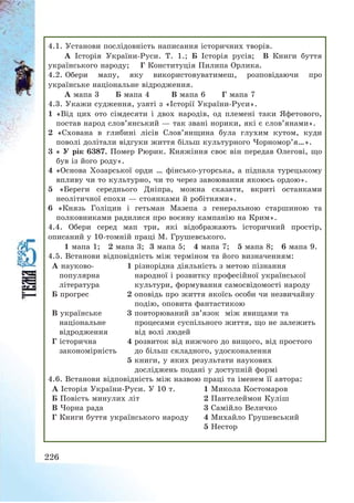 226
4.1. Установи послідовність написання історичних творів.
А Історія України-Руси. Т. 1.; Б Історія русів; В Книги буття
українського народу; Г Конституція Пилипа Орлика.
4.2. Обери мапу, яку використовуватимеш, розповідаючи про
українське національне відродження.
А мапа 3 Б мапа 4 В мапа 6 Г мапа 7
4.3. Укажи судження, узяті з «Історії України-Руси».
1 «Від цих ото сімдесяти і двох народів, од племені таки Яфетового,
постав народ слов’янський – так звані норики, які є слов’янами».
2 «Схована в глибині лісів Слов’янщина була глухим кутом, куди
поволі долітали відгуки життя більш культурного Чорномор’я…».
3 « У рік 6387. Помер Рюрик. Княжіння своє він передав Олегові, що
був із його роду».
4 «Основа Хозарської орди … фінсько-угорська, а підпала турецькому
впливу чи то культурно, чи то через завоювання якоюсь ордою».
5 «Береги середнього Дніпра, можна сказати, вкриті останками
неолітичної епохи – стоянками й робітнями».
6 «Князь Голіцин і гетьман Мазепа з генеральною старшиною та
полковниками радилися про воєнну кампанію на Крим».
4.4. Обери серед мап три, які відображають історичний простір,
описаний у 10-томній праці М. Грушевського.
1 мапа 1; 2 мапа 3; 3 мапа 5; 4 мапа 7; 5 мапа 8; 6 мапа 9.
4.5. Встанови відповідність між терміном та його визначенням:
А науково-
популярна
література
1 різнорідна діяльність з метою пізнання
народної і розвитку професійної української
культури, формування самосвідомості народу
Б прогрес 2 оповідь про життя якоїсь особи чи незвичайну
подію, оповита фантастикою
В українське
національне
відродження
3 повторюваний зв’язок між явищами та
процесами суспільного життя, що не залежить
від волі людей
Г історична
закономірність
4 розвиток від нижчого до вищого, від простого
до більш складного, удосконалення
5 книги, у яких результати наукових
досліджень подані у доступній формі
4.6. Встанови відповідність між назвою праці та іменем її автора:
А Історія України-Руси. У 10 т. 1 Микола Костомаров
Б Повість минулих літ 2 Пантелеймон Куліш
В Чорна рада 3 Самійло Величко
Г Книги буття українського народу 4 Михайло Грушевський
5 Нестор
 
