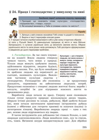 235
§ 24. Праця і господарство: у минулому та нині
Завдання перед читанням тексту параграфа
1. Пригадай, що означають слова «культура», «господарство»,
«підприємство», «товар», «гроші».
2. Які асоціації виникають у Тебе зі словами «село» та «місто»?
Поради
1. Запиши у свій словник незнайомі Тобі слова та додай їх пояснення.
2. Виділи в тексті параграфа ключові думки.
3. У процесі читання спробуй вималювати собі в уяві низку історичних образів:
а) село у Руській Землі; б) давньоруське городище; в) місто в часи Війська
Запорозького; г) сучасне українське село; д) мегаполіс (велике місто). Образи
українського міста та села різних часів допоможуть Тобі дослідити сформульовані
в завданнях до цього параграфа проблеми.
1. Господарство. За час свого існуван-
ня на планеті Земля людина створила
чимало такого, чого немає у природі.
Тільки люди можуть здобувати знання,
здійснювати відкриття, зводити будівлі,
укладати закони. Усе, що було винайдено
та зроблено людьми від первісності до
сьогодні, називають культурою. Важли-
вою частиною культури людства є
господарство. Господарство або економіка – це продуктивна
діяльність, спрямована на забезпечення людських потреб.
Продуктами економіки є створені людьми життєві блага: вироби і
послуги, потрібні їм для підтримки власного життя та
продовження роду.
Виробляти люди почали не зразу. Спершу вони споживали
тільки готові продукти природи: впольовували диких тварин,
збирали їстівні рослини та плоди, рибалили. Щоб здобути більше
їжі, вони почали виготовляти примітивні інструменти: рубила
(камені з оббитими для гостроти краями) та копачки (палиці із
загостреним кінцем). Виробництво знарядь праці – одна з тих
рис, якими люди відрізняються від тварин.
З часом інструментів для добування їжі ставало більше, а самі
знаряддя удосконалювалися. Люди винайшли спис, лук та стріли,
сіть, човен. Вичинені шкури використовували одяг. Для обробки
Культура — усе створене
людьми, які жили колись і
живуть тепер, складаючи
народи і людство. До
культури відносять
господарство, правила
поведінки й моралі,
вірування й звичаї, науки,
освіту, мистецтво,
медицину, спорт.
 