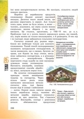 236
їжі вони використовували вогонь. Як наслідок, кількість людей
швидко зростала.
Перейти до виробництва продуктів
споживання Людині допоміг щасливий
випадок. Десятки тисяч людей знали, що
рослини виростають із зернят. Але тільки
хтось один, може це була жінка, а може –
чоловік, додумався, що зерна злаків можна
спеціально восени збирати і на весну
висівати. Це сталося, орієнтовно, у VІІІ—VІ тис. до н. е.
Приблизно тоді ж у когось іншого зародилася думка, що свиней,
кіз, корів можна не тільки впольовувати, а й розводити. З тих пір
і по сьогодні люди займаються сільським господарством.
Спочатку кожний рід, родина виро-
бляли все необхідне тільки для власного
споживання. Такий спосіб господарювання
називають натуральним господарством. З
часом виявилося, що в умовах, багатих на
трави, але бідних на воду степів, вигід-
ніше займатися скотарством, а в річкових
долинах – землеробством. Потреба
переганяти стада худоби на нові пасовища
зумовила появу кочівництва.
Натомість землероби, освоївши
продуктивніші способи обробіт-
ку землі, заснували перші села.
На початки господарювання
припадає також винайдення
ткацтва та гончарства. Через
кілька тисяч років люди
навчилися виплавляли метали:
спочатку мідь, тоді бронзу
(сплав міді й олова) і найпізніше
– залізо. Окремі люди, вміючи краще від
інших виробляли посуд, тканини або
металеві вироби, вирішили спеціалізу-
ватися на цих заняттях. Так з’явилося
ремесло. Землероби, скотарі і ремісники
почали обмінюватися продуктами
Товар — будь-яка річ
або послуга, задіяна у
вільному обміні на інші
речі або послуги;
продукт, вироблений
на продаж.
Господарство (еконо-
міка) — виробництво
необхідних для життя і
розвитку суспільства
речей і послуг, обмін
ними, їх розподіл і
використання.
Натуральне господар-
ство — господарювання,
коли виробники самі
забезпечують продуктами
своєї праці свої потреби і
потреби своїх
домогосподарств, майже
нічого не продаючи і не
купуючи.
Рис. 108. Напівземлянка руса
 