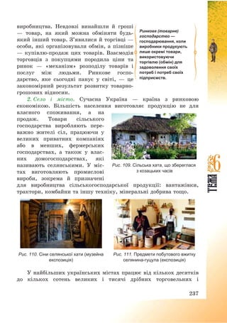 237
виробництва. Невдовзі винайшли й гроші
– товар, на який можна обміняти будь-
який інший товар. З’явилися й торгівці –
особи, які організовували обмін, а пізніше
– купівлю-продаж цих товарів. Взаємодія
торговців з покупцями породила ціни та
ринок – «механізм» розподілу товарів і
послуг між людьми. Ринкове госпо-
дарство, яке сьогодні панує у світі, – це
закономірний результат розвитку товарно-
грошових відносин.
2. Село і місто. Сучасна Україна – країна з ринковою
економікою. Більшість населення виготовляє продукцію не для
власного споживання, а на
продаж. Товари сільського
господарства виробляють пере-
важно жителі сіл, працюючи у
великих приватних компаніях
або в менших, фермерських
господарствах, а також у влас-
них домогосподарствах, які
називають селянськими. У міс-
тах виготовляють промислові
вироби, зокрема й призначені
для виробництва сільськогосподарської продукції: вантажівки,
трактори, комбайни та іншу техніку, мінеральні добрива тощо.
Рис. 110. Сіни селянської хати (музейна
експозиція)
Рис. 111. Предмети побутового вжитку
селянина-гуцула (експозиція)
У найбільших українських містах працює від кількох десятків
до кількох сотень великих і тисячі дрібних торговельних і
Рис. 109. Сільська хата, що збереглася
з козацьких часів
Ринкове (товарне)
господарство —
господарювання, коли
виробники продукують
лише окремі товари,
використовуючи
торгівлю (обмін) для
задоволення своїх
потреб і потреб своїх
підприємств.
 