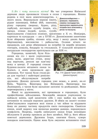 239
3. Як і чому виникли міста? На час утворення Київської
держави люди проживали тільки в селах і городищах. Кожна
родина в селі мала домогосподарство, з
якого жила. Вирощували зернові (жито,
рідше пшеницю), бобові (біб, квасолю),
різну городину (моркву, буряк, ріпу,
гарбузи), доглядали худобу (корів, кіз,
овець), птицю (курей, качок, гусей).
Бджільництво з’явилося пізніше, орієнтовно в Х ст. Помідори,
картопля та кукурудза – аж у XVIII ст. Допоміжними заняттями
були збирання грибів, лісових ягід, меду і воску диких бджіл
(бортництво), мисливство і рибальство. Селяни нічого не
продавали, але дещо обмінювали на потрібні їм вироби місцевих
гончарів, ковалів, бондарів та стельмахів. У сільській місцевості
натуральне господарство проіснувало аж до ХІХ ст.
Городища, зазвичай, були біль-
шими від сіл і мали укріплення:
рови, вали, дерев’яні стіни, вежу
над ворітьми, деколи ще кам’яну
вежу в центрі. У городищі стояли
будинок-палати місцевого князя та
будівлі, в яких проживали дру-
жинники. Тут також були столи-ря-
ди для торгівлі і майстерні ремісни-
ків, які обслуговували потреби
дружини. Деяких руських городищ уже немає, а деякі, як-от
Київ, Чернігів, Вишгород (на Київщині), Звенигород (на
Львівщині), з часом були щільніше заселені та розбудовані. Вони
перетворились у міста.
Князі та дружинники, які проживали в городищах, були
професійними військовими. Землероби зводили укріплення та
наймали воїнів, щоб захистити себе і своє майно від набігів
кочовиків та нападів ворожих дружин. В обмін на захист селяни
зобов’язувалися коритися волі князя у час війни та віддавати
йому як данину частину продуктів свого господарства. Свавілля
князя, який щороку сам визначав розміри данини, породжувало
конфлікти. Зокрема, спроба київського князя Ігоря непомірно
збільшити її розмір призвела до його загибелі. 945 р. його вбили
повсталі деревляни. Дружина Ігоря, княгиня Ольга, суворо
покарала повстанців. Однак вона була змушена встановити сталі
Домогосподарство —
домашнє, переважно,
сімейне господарство,
призначене задовольняти
потреби його власників у
речах та послугах.
Рис. 114. Давній Галич (XIII ст.)
(реконструкція)
 