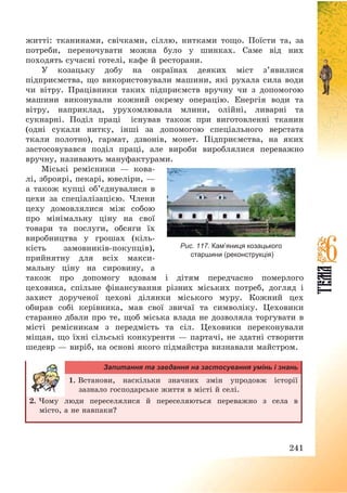 241
житті: тканинами, свічками, сіллю, нитками тощо. Поїсти та, за
потреби, переночувати можна було у шинках. Саме від них
походять сучасні готелі, кафе й ресторани.
У козацьку добу на окраїнах деяких міст з’явилися
підприємства, що використовували машини, які рухала сила води
чи вітру. Працівники таких підприємств вручну чи з допомогою
машини виконували кожний окрему операцію. Енергія води та
вітру, наприклад, урухомлювала млини, олійні, ливарні та
сукнарні. Поділ праці існував також при виготовленні тканин
(одні сукали нитку, інші за допомогою спеціального верстата
ткали полотно), гармат, дзвонів, монет. Підприємства, на яких
застосовувався поділ праці, але вироби вироблялися переважно
вручну, називають мануфактурами.
Міські ремісники – кова-
лі, зброярі, пекарі, ювеліри, –
а також купці об’єднувалися в
цехи за спеціалізацією. Члени
цеху домовлялися між собою
про мінімальну ціну на свої
товари та послуги, обсяги їх
виробництва у грошах (кіль-
кість замовників-покупців),
прийнятну для всіх макси-
мальну ціну на сировину, а
також про допомогу вдовам і дітям передчасно померлого
цеховика, спільне фінансування різних міських потреб, догляд і
захист дорученої цехові ділянки міського муру. Кожний цех
обирав собі керівника, мав свої звичаї та символіку. Цеховики
старанно дбали про те, щоб міська влада не дозволяла торгувати в
місті ремісникам з передмість та сіл. Цеховики переконували
міщан, що їхні сільські конкуренти – партачі, не здатні створити
шедевр – виріб, на основі якого підмайстра визнавали майстром.
Запитання та завдання на застосування умінь і знань
1. Встанови, наскільки значних змін упродовж історії
зазнало господарське життя в місті й селі.
2. Чому люди переселялися й переселяються переважно з села в
місто, а не навпаки?
Рис. 117. Кам’яниця козацького
старшини (реконструкція)
 