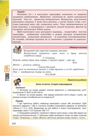 242
Поради:
Поміщені тут і в наступних параграфах запитання та завдання
називають проблемними. Проблемні запитання не мають однозначної
відповіді (так/ні; правильно/неправильно). Наприклад, результатом
виконання завдання 1 може бути речення, у якому будуть слова «сут-
тєвих (значних) змін» або «незначних змін». Тому оцінюватиметься не
сама відповідь, а відповідність і вагомість доказів (суджень, фактів) на
підтримку висловленої Тобою думки.
Щоб підготувати таку розгорнуту відповідь, скористайся текстом
параграфа, знайденими самостійно в різних ресурсах історичними
відомостями, довідковим матеріалом та власними спостереженнями.
За потреби, обговори відповіді на ці запитання з рідними та одноклас-
никами.
Обміркуй вислови
Підтримай або спростуй наведені вислови.
Багатством живиться лише тіло, а душу звеселяє
споріднена праця.
Г. Сковорода
Кожній людині дана своя справа, і кожній справі — свій час.
Езоп
Місто – учитель людини.
Сімонід Кеоський
Коли мені не вистачало грошей, я сідав думати, а не біг заробляти.
Ідея – найдорожчий товар на світі.
Стів Джобс
Практична робота
Село та місто: історія повсякдення
Завдання:
1. Встанови на основі джерел ключові відмінності у повсякденному житті
міщан/селян Х–XVІІІ та ХІХ–ХХІ ст.
2. Визнач на основі джерел, чим завжди різнилося життя міщан і селян. Ця
різниця сьогодні поглиблюється чи стирається?
Поради:
1. Цю практичну роботу найкраще виконувати утрьох або вчотирьох. Щоб
виконати завдання 1 або 2, спочатку потрібно опрацювати джерела та заповнити
таблиці 5 і 6 (с. 243). Джерелами до цієї роботи є власні спостереження, текст
параграфа, мапи 7 та 9, рисунки 108–117.
2. Опрацювати джерела і заповнити таблиці група може у класі або вдома (на
розсуд учителя/вчительки). У табличках треба записувати тільки так звані «ключові
слова». Наприклад, у лінійці «Жителі» достатньо записати слова «тисячі», «сотні»,
 