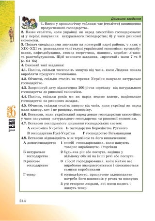 244
Домашнє завдання
1. Внеси у хронологічну таблицю час (століття) виникнення
продуктивного господарства.
2. Назви століття, коли українці як народ самостійно господарювали:
а) у період панування натурального господарства; б) у часи ринкової
економіки.
3. Познач спеціальними значками на контурній карті райони, у яких у
ХІХ—ХХІ ст. розвивалися такі галузі української економіки: вугледобу-
вання, нафтодобування, атомна енергетика, машино-, корабле- літако-
та ракетобудування. Щоб виконати завдання, «прочитай» мапи 7 та 9
(с. 64—65)
4. Виконай такі завдання:
4.1. Полічи, скільки тисячоліть минуло від часів, коли Людина почала
виробляти продукти споживання.
4.2. Обчисли, скільки століть на теренах України панувало натуральне
господарство.
4.3. Запропонуй дату відзначення 200-річчя переходу від натурального
господарства до ринкової економіки.
4.4. Полічи, скільки років ми як народ ведемо власне, національне
господарство на ринкових засадах.
4.5. Обчисли, скільки століть минуло від часів, коли українці як народ
мали власну, хоч і не ринкову, економіку.
4.6. Встанови, коли український народ довше господарював самостійно:
у часи панування натурального господарства чи ринкової економіки.
4.7. Встанови послідовність існування господарських систем:
А економіка України Б господарство Королівства Руського
В господарство Русі-України Г господарство Гетьманщини
4.8. Встанови відповідність між терміном та його визначенням:
А домогосподарство 1 спосіб господарювання, коли панують
товарне виробництво і торгівля
Б натуральне
господарство
2 будь-яка річ або послуга, задіяна у
вільному обміні на інші речі або послуги
В ринкове
господарство
3 спосіб господарювання, коли майже все
вироблене використовується і споживається
самими виробниками
Г товар 4 господа4рство, призначене задовольняти
потреби його власників у речах та послугах
5 усе створене людьми, які жили колись і
живуть тепер
 