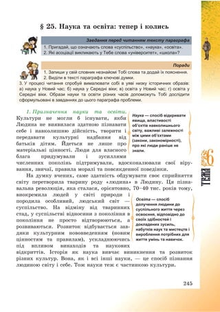 245
§ 25. Наука та освіта: тепер і колись
Завдання перед читанням тексту параграфа
1. Пригадай, що означають слова «суспільство», «наука», «освіта».
2. Які асоціації викликають у Тебе слова «університет», «школа»?
Поради
1. Запиши у свій словник незнайомі Тобі слова та додай їх пояснення.
2. Виділи в тексті параграфа ключові думки.
3. У процесі читання спробуй вималювати собі в уяві низку історичних образів:
а) наука у Новий час; б) наука у Середні віки; в) освіта у Новий час; г) освіта у
Середні віки. Образи науки та освіти різних часів допоможуть Тобі дослідити
сформульовані в завданнях до цього параграфа проблеми.
1. Призначення науки та освіти.
Культури не могли б існувати, якби
Людина не виявилася здатною пізнавати
себе і навколишню дійсність, творити і
передавати культурні надбання від
батьків дітям. Йдеться не лише про
матеріальні цінності. Люди для власного
блага придумували і зусиллями
численних поколінь підтримували, вдосконалювали свої віру-
вання, звичаї, правила моралі та повсякденної поведінки.
На думку вчених, саме здатність обдумувати своє сприйняття
світу перетворила тварину роду «людина» в Людину. Ця пізна-
вальна революція, яка сталася, орієнтовно, 70—40 тис. років тому,
виокремила людей у світі природи і
породила особливий, людський світ –
суспільство. На відміну від тваринних
стад, у суспільстві відносини з покоління в
покоління не просто відтворюються, а
розвиваються. Розвиток відбувається зав-
дяки культурним нововведенням (новим
цінностям та правилам), ускладнюючись
під впливом винаходів та наукових
відкриттів. Історія як наука вивчає виникнення та розвиток
різних культур. Вона, як і всі інші науки, – це спосіб пізнання
людиною світу і себе. Тож науки теж є частинкою культури.
Наука — спосіб відкривати
явища, властивості
об’єктів навколишнього
світу, важливі залежності
між цими об’єктами
(закони, закономірності),
про які люди раніше не
знали.
Освіта — спосіб
долучення людини до
суспільного життя через
освоєння, відповідно до
своїх здібностей і
докладених зусиль,
набутків наук та мистецтв і
вироблення потрібних для
життя умінь та навичок.
 