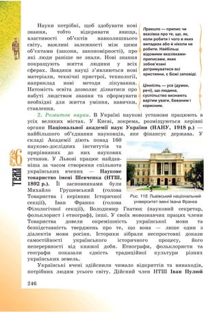 246
Науки потрібні, щоб здобувати нові
знання, тобто відкривати явища,
властивості об’єктів навколишнього
світу, важливі залежності між цими
об’єктами (закони, закономірності), про
які люди раніше не знали. Нові знання
покращують життя людини у всіх
сферах. Завдяки науці з’являються нові
матеріали, технічні пристрої, технології,
наприклад нові методи лікування.
Натомість освіта дозволяє дізнатися про
набуті людством знання та сформувати
необхідні для життя уміння, навички,
ставлення.
2. Розвиток науки. В Україні наукові установи працюють в
усіх великих містах. У Києві, зокрема, розміщуються керівні
органи Національної академії наук України (НАНУ, 1918 р.) –
найбільшого об’єднання науковців, яке фінансує держава. У
складі Академії діють понад 160
науково-дослідних інститутів та
прирівняних до них наукових
установ. У Львові працює найдав-
ніша за часом створення спільнота
українських вчених – Наукове
товариство імені Шевченка (НТШ,
1892 р.). Її засновниками були
Михайло Грушевський (голова
Товариства і керівник Історичної
секції), Іван Франко (голова
Філологічної секції), Володимир Гнатюк (науковий секретар,
фольклорист і етнограф), інші. У своїх мовознавчих працях члени
Товариства довели окремішність української мови та
безпідставність тверджень про те, що вона – лише один з
діалектів мови росіян. Історики зібрали неспростовні докази
самостійності українського історичного процесу, його
неперервності від княжої доби. Етнографи, фольклористи та
географи показали єдність традиційної культури різних
українських земель.
Українські вчені здійснили чимало відкриттів та винаходів,
потрібних людям усього світу. Дійсний член НТШ Іван Пулюй
Правило — припис чи
вказівка про те, що, як,
коли робити і чого в яких
випадках або й ніколи не
робити. Найбільш
відомими вказівками-
приписами, яких
зобов’язані
дотримуватися всі
християни, є Божі заповіді.
Цінність — усе (думки,
речі), що людина,
суспільство визнають
вартим уваги, бажаним і
корисним.
Рис. 118. Львівський національний
університет імені Івана Франка
 