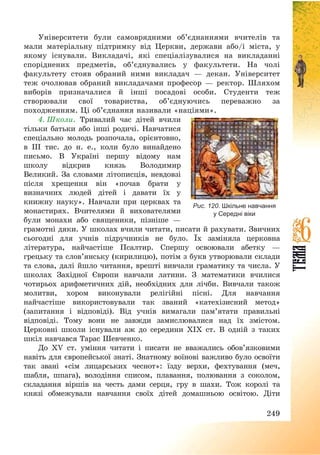249
Університети були самоврядними об’єднаннями вчителів та
мали матеріальну підтримку від Церкви, держави або/і міста, у
якому існували. Викладачі, які спеціалізувалися на викладанні
споріднених предметів, об’єднувались у факультети. На чолі
факультету стояв обраний ними викладач – декан. Університет
теж очолював обраний викладачами професор – ректор. Шляхом
виборів призначалися й інші посадові особи. Студенти теж
створювали свої товариства, об’єднуючись переважно за
походженням. Ці об’єднання називали «націями».
4. Школи. Тривалий час дітей вчили
тільки батьки або інші родичі. Навчатися
спеціально молодь розпочала, орієнтовно,
в ІІІ тис. до н. е., коли було винайдено
письмо. В Україні першу відому нам
школу відкрив князь Володимир
Великий. За словами літописців, невдовзі
після хрещення він «почав брати у
визначних людей дітей і давати їх у
книжну науку». Навчали при церквах та
монастирях. Вчителями й вихователями
були монахи або священики, пізніше –
грамотні дяки. У школах вчили читати, писати й рахувати. Звичних
сьогодні для учнів підручників не було. Їх заміняла церковна
література, найчастіше Псалтир. Спершу освоювали абетку –
грецьку та слов’янську (кирилицю), потім з букв утворювали склади
та слова, далі йшло читання, врешті вивчали граматику та числа. У
школах Західної Європи навчали латини. З математики вчилися
чотирьох арифметичних дій, необхідних для лічби. Вивчали також
молитви, хором виконували релігійні пісні. Для навчання
найчастіше використовували так званий «катехізисний метод»
(запитання і відповіді). Від учнів вимагали пам’ятати правильні
відповіді. Тому вони не завжди замислювалися над їх змістом.
Церковні школи існували аж до середини ХІХ ст. В одній з таких
шкіл навчався Тарас Шевченко.
До ХV ст. уміння читати і писати не вважались обов’язковими
навіть для європейської знаті. Знатному воїнові важливо було освоїти
так звані «сім лицарських чеснот»: їзду верхи, фехтування (меч,
шабля, шпага), володіння списом, плавання, полювання з соколом,
складання віршів на честь дами серця, гру в шахи. Тож королі та
князі обмежували навчання своїх дітей домашньою освітою. Діти
Рис. 120. Шкільне навчання
у Середні віки
 