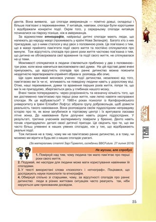 25
дентів. Вона виявила, що спогади американців — помітно довші, складніші і
більше пов’язані з переживаннями. У китайців, навпаки, спогади були коротшими
і відображали конкретні події. Окрім того, у середньому спогади китайців
починалися на півроку пізніше, ніж в американців.
За відомостями етнографів, найраніші дитячі спогади мають люди, що
належать до народу маорі (проживають у країні Нова Зеландія). Багато хто з них
пригадував, що з ними сталося у віці двох з половиною років. Це пов’язано з тим,
що в маорі прийнято пам’ятати події свого життя та постійно спілкуватися про
минуле. Тож відсутність спогадів про ранні роки життя частково пов’язана з тим,
що дитина не обговорювала свої враження та події свого життя, не спілкувалася
на ці теми.
Можливості спілкуватися в людини з’являються приблизно у два з половиною–
три роки, коли вона навчиться висловлювати свої думки. На цій підставі деякі вчені
припускають, що відсутність спогадів про раннє дитинство можна пояснити
нездатністю перетворювати сприйняті образи в розповідь або опис.
Ще один важливий висновок учених: події дитинства, незалежно від того,
пам’ятаємо ми їх чи ні, впливають на поведінку людини навіть у дорослому віці.
Отже, наші переживання, думки та враження перших років життя, попри те, що
ми їх не пригадуємо, зберігаються десь у глибинах нашого мозку.
Вчені також попереджають: через розрізненість та незначну кількість того, що
ми достеменно пам’ятаємо про перші роки життя, нам легко навіяти несправжні
спогади. Як це відбувається? У 1980-х роках психолог із Каліфорнійського
університету в Ірвіні Елізабет Лофтус зібрала групу добровольців, щоб довести
реальність такого навіювання. Вона розповідала своїм піддослідним неправдиву
історію про те, як вони загубилися в торговому центрі і їх врятувала ласкава
літня жінка. До навіювання були долучені навіть родичі піддослідних. У
результаті, третина учасників експерименту повірили у брехню. Дехто навіть
почав «пригадувати» деталі своєї дитячої пригоди. Це свідчить про те, що ми
часто більш упевнені в наших уявних спогадах, ніж у тих, що відображають
реальні події.
Тож питання не в тому, чому ми не пам’ятаємо раннє дитинство, а в тому, чи
можемо ми вірити в будь-які з наших спогадів узагалі.
(За матеріалами статті Зарі Ґорветт, оглядачки BBCFuture. 27 липня 2016)
Не мусиш, але спробуй
1. Поміркуй над тим, чому людина так мало пам’ятає про перші
роки свого життя.
2. Подумай, які наслідки для людини може мати користування навіяними їй
спогадами.
3. У тексті використані слова «психолог» і «етнограф». Поцікався, що
досліджують науки психологія та етнографія.
4. Обміркуй спільно зі старшими, чому, за відсутності спогадів про раннє
дитинство люди в різних життєвих ситуаціях часто реагують так, ніби
керуються цим прихованим досвідом.
 